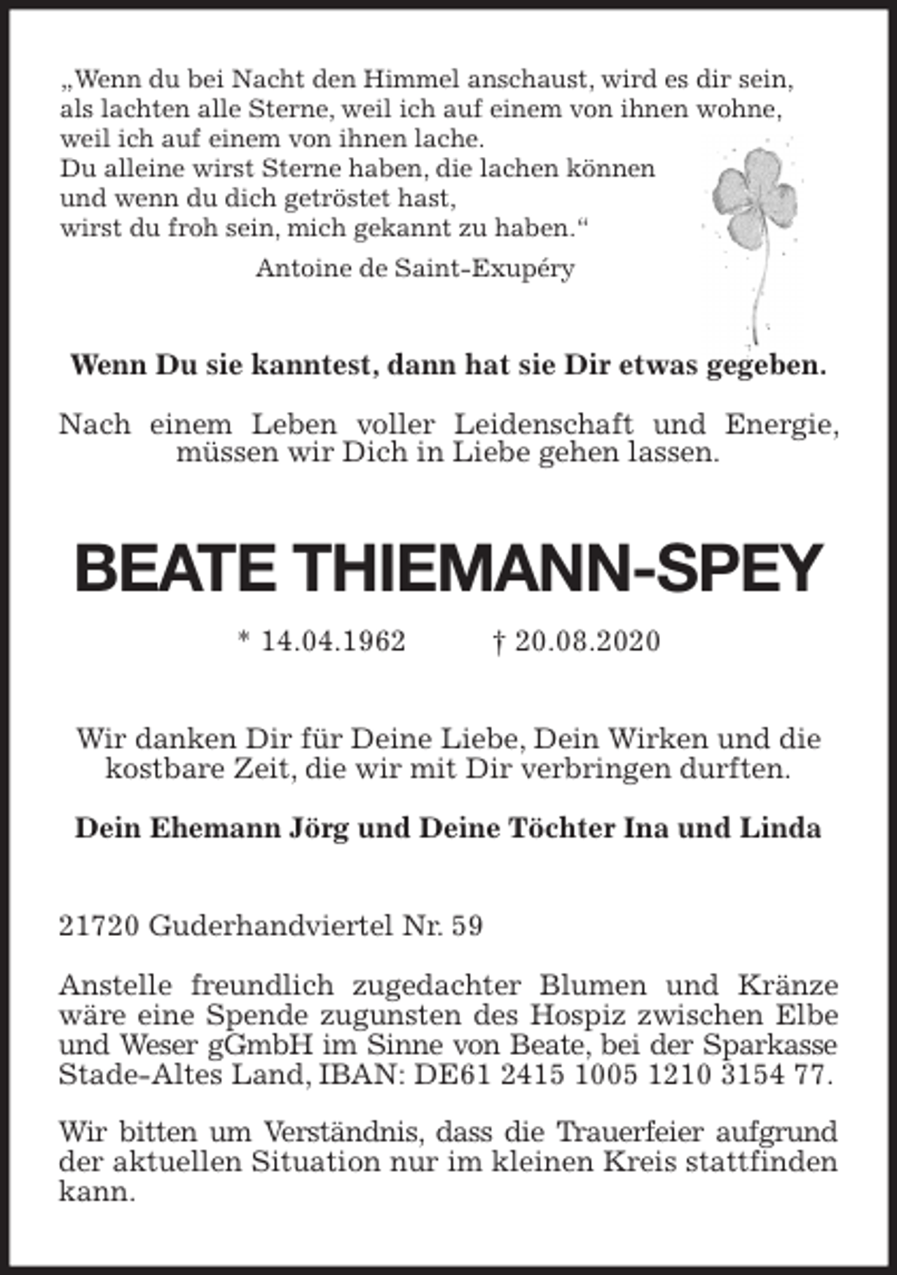 <p>„Wenn du bei Nacht den Himmel anschaust, wird es dir sein,<br />als lachten alle Sterne, weil ich auf einem von ihnen wohne,<br />weil ich auf einem von ihnen lache.<br />Du alleine wirst Sterne haben, die lachen können<br />und wenn du dich getröstet hast,<br />wirst du froh sein, mich gekannt zu haben.“<br />Antoine de Saint-Exupéry<br />Wenn Du sie kanntest, dann hat sie Dir etwas gegeben.</p>
<p>Nach einem Leben voller Leidenschaft und Energie, müssen wir Dich in Liebe gehen lassen.<br />BEATE THIEMANN-SPEY<br />* 14.04.1962 † 20.08.2020<br />Wir danken Dir für Deine Liebe, Dein Wirken und die<br />kostbare Zeit, die wir mit Dir verbringen durften.</p>
<p>Dein Ehemann Jörg und Deine Töchter Ina und Linda<br />21720 Guderhandviertel Nr. 59</p>
<p>Anstelle freundlich zugedachter Blumen und Kränze wäre eine Spende zugunsten des Hospiz zwischen Elbe und Weser gGmbH im Sinne von Beate, bei der Sparkasse Stade-Altes Land, IBAN: DE61 2415 1005 1210 3154 77.</p>
<p>Wir bitten um Verständnis, dass die Trauerfeier aufgrund<br />der aktuellen Situation nur im kleinen Kreis stattfinden kann.</p>