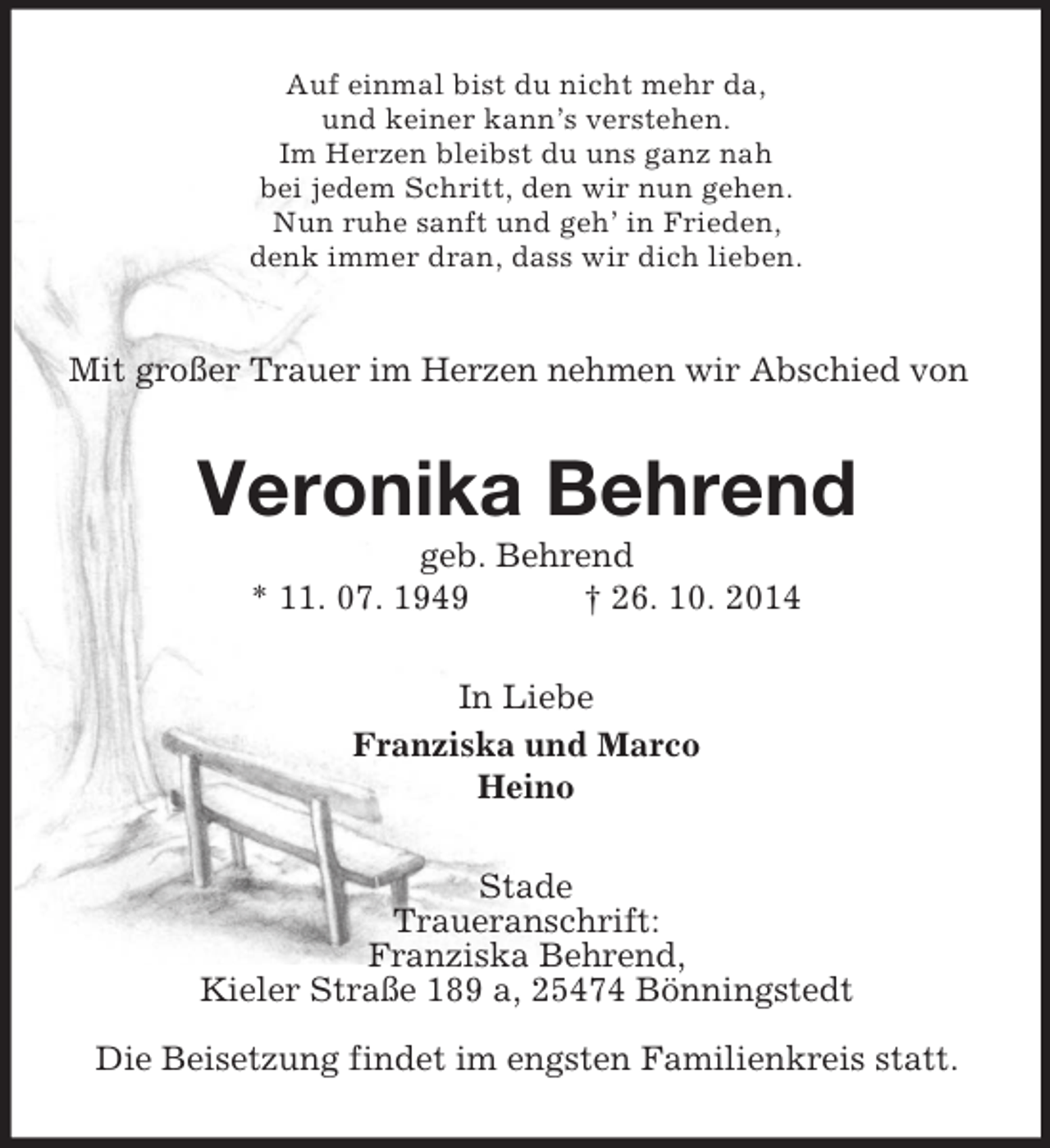 <p>Auf einmal bist du nicht mehr da,<br />und keiner kann’s verstehen.<br />Im Herzen bleibst du uns ganz nah<br />bei jedem Schritt, den wir nun gehen.<br />Nun ruhe sanft und geh’ in Frieden,<br />denk immer dran, dass wir dich lieben.<br />Mit großer Trauer im Herzen nehmen wir Abschied von<br />Veronika Behrend<br />geb. Behrend<br />* 11. 07. 1949 † 26. 10. 2014<br />In Liebe<br />Franziska und Marco<br />Heino<br />Stade<br />Traueranschrift:<br />Franziska Behrend,<br />Kieler Straße 189 a, 25474 Bönningstedt</p><p>Die Beisetzung findet im engsten Familienkreis statt.</p>