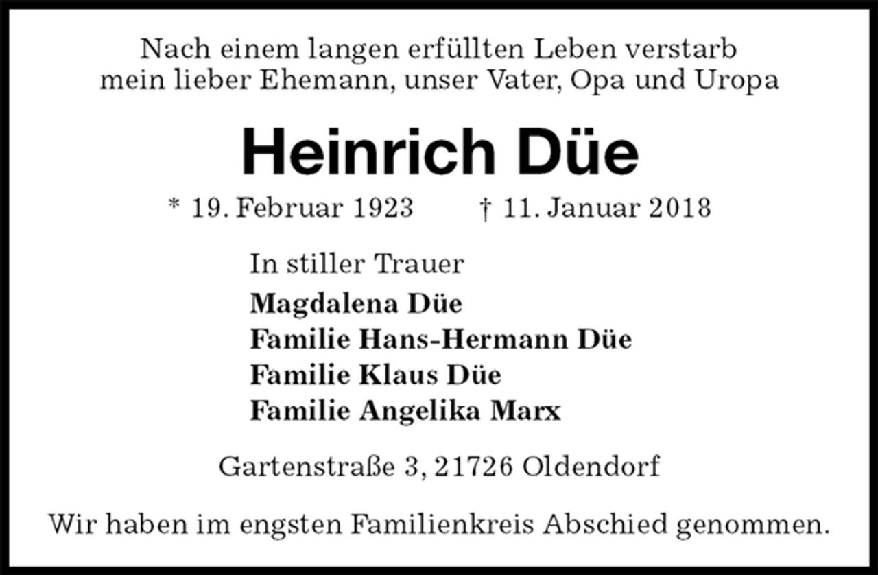 <p>Nach einem langen erfüllten Leben verstarb<br />mein lieber Ehemann, unser Vater, Opa und Uropa<br />Heinrich Düe<br />* 19. Februar 1923 † 11. Januar 2018<br />In stiller Trauer<br />Magdalena Düe<br />Familie Hans-Hermann Düe<br />Familie Klaus Düe<br />Familie Angelika Marx<br />Gartenstraße 3, 21726 Oldendorf</p><p>Wir haben im engsten Familienkreis Abschied genommen.</p>