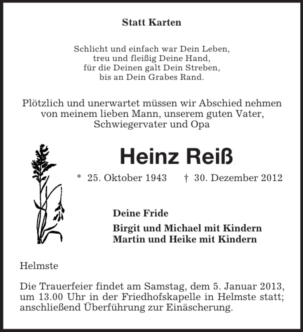 <p>Statt Karten<br />Schlicht und einfach war Dein Leben,<br />treu und fleißig Deine Hand,<br />für die Deinen galt Dein Streben,<br />bis an Dein Grabes Rand.<br />Plötzlich und unerwartet müssen wir Abschied nehmen von meinem lieben Mann, unserem guten Vater,<br />Schwiegervater und Opa<br />Heinz Reiß<br />* 25. Oktober 1943 † 30. Dezember 2012<br />Deine Fride<br />Birgit und Michael mit Kindern<br />Martin und Heike mit Kindern<br />Helmste</p><p>Die Trauerfeier findet am Samstag, dem 5. Januar 2013, um 13.00 Uhr in der Friedhofskapelle in Helmste statt; anschließend Überführung zur Einäscherung.</p>