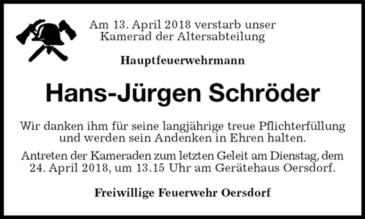 <p>Am 13. April 2018 verstarb unser<br />Kamerad der Altersabteilung</p>
<p>Hauptfeuerwehrmann<br />Hans-Jürgen Schröder<br />Wir danken ihm für seine langjährige treue Pflichterfüllung<br />und werden sein Andenken in Ehren halten.<br />Antreten der Kameraden zum letzten Geleit am Dienstag, dem<br />24. April 2018, um 13.15 Uhr am Gerätehaus Oersdorf.<br />Freiwillige Feuerwehr Oersdorf</p>