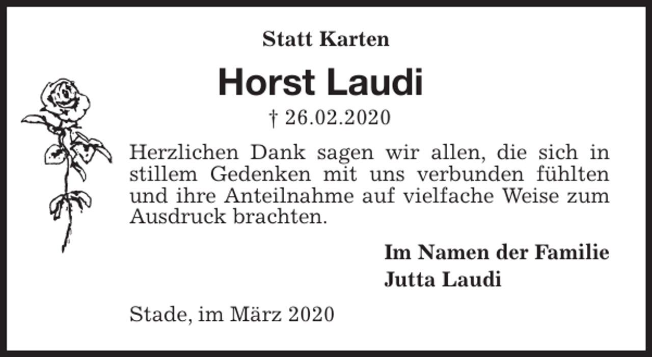 <p>Statt Karten<br />Horst Laudi<br />† 26.02.2020<br />Herzlichen Dank sagen wir allen, die sich in stillem Gedenken mit uns verbunden fühlten und ihre Anteilnahme auf vielfache Weise zum Ausdruck brachten.<br />Im Namen der Familie<br />Jutta Laudi<br />Stade, im März 2020</p>
