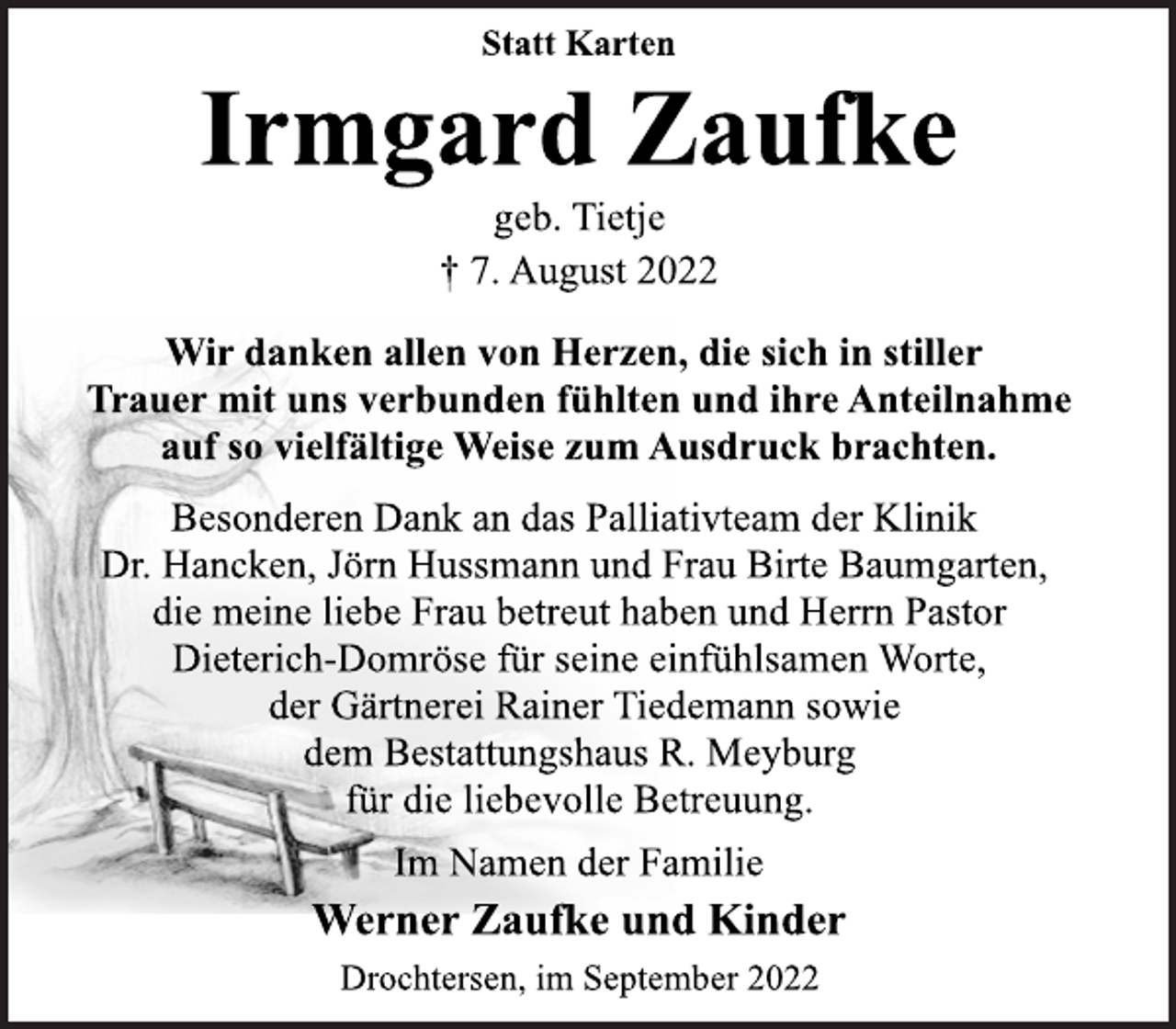 <p>Statt Karten<br />Irmgard Zaufke<br />geb. Tietje<br />† 7. August 2022<br />Wir danken allen von Herzen, die sich in stiller<br />Trauer mit uns verbunden fühlten und ihre Anteilnahme<br />auf so vielfältige Weise zum Ausdruck brachten.<br />Besonderen Dank an das Palliativteam der Klinik<br />Dr. Hancken, Jörn Hussmann und Frau Birte Baumgarten,<br />die meine liebe Frau betreut haben und Herrn Pastor<br />Dieterich-Domröse für seine einfühlsamen Worte,<br />der Gärtnerei Rainer Tiedemann sowie<br />dem Bestattungshaus R. Meyburg<br />für die liebevolle Betreuung.<br />Im Namen der Familie<br />Werner Zaufke und Kinder<br />Drochtersen, im September 2022</p>
