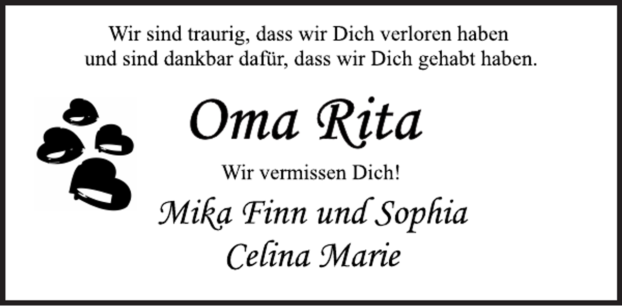 <p>Wir sind traurig, dass wir Dich verloren haben<br />und sind dankbar dafür, dass wir Dich gehabt haben.<br />Oma Rita<br />Wir vermissen Dich!<br />Mika Finn und Sophia<br />Celina Marie</p>