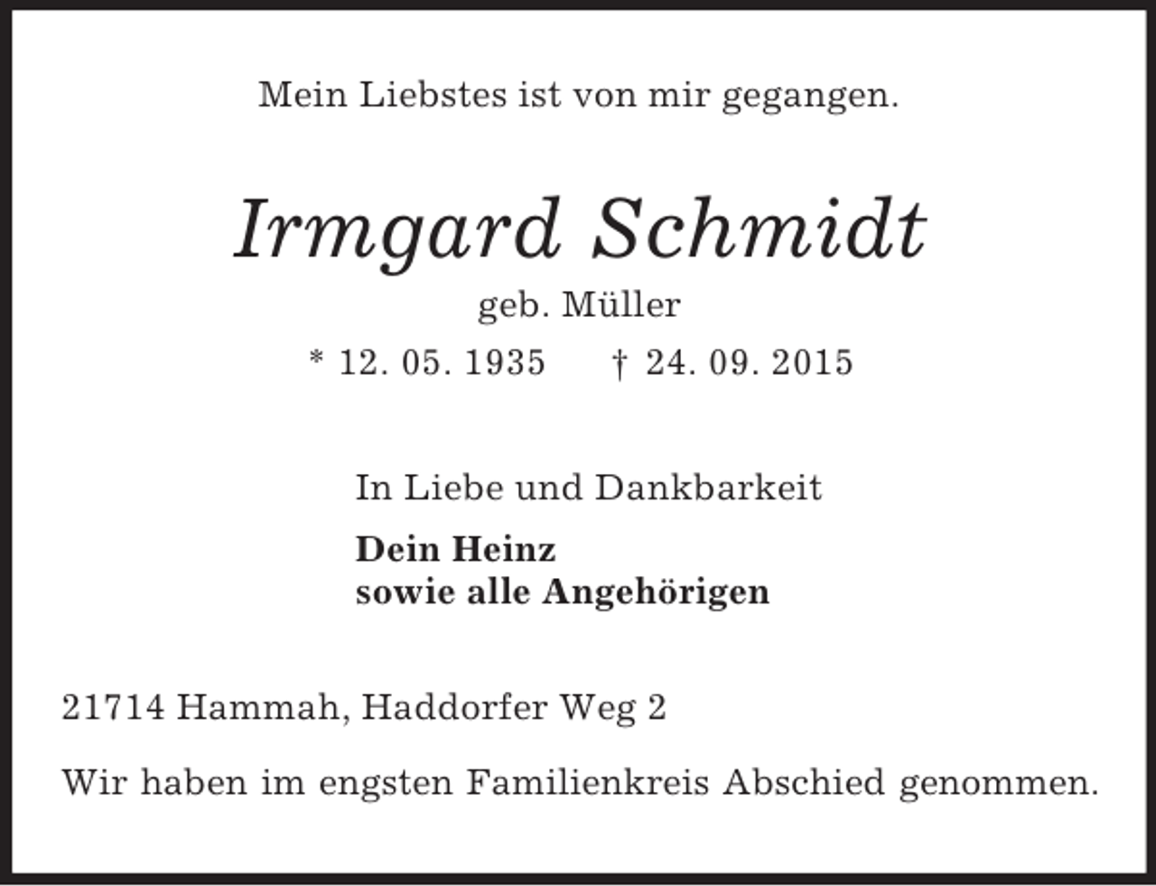 <p>Mein Liebstes ist von mir gegangen.<br />Irmgard Schmidt<br />geb. Müller<br />* 12. 05. 1935 † 24. 09. 2015<br />In Liebe und Dankbarkeit<br />Dein Heinz<br />sowie alle Angehörigen<br />21714 Hammah, Haddorfer Weg 2</p><p>Wir haben im engsten Familienkreis Abschied genommen.</p>