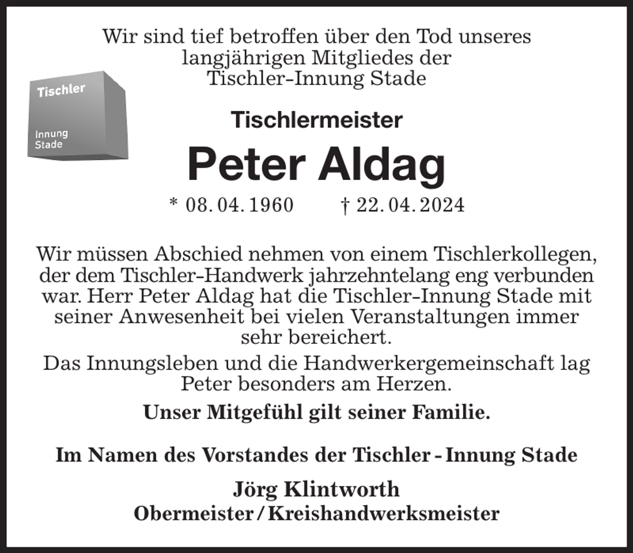 <p>Wir sind tief betroffen über den Tod unseres<br />langjährigen Mitgliedes der<br />Tischler-Innung Stade<br />Tischlermeister<br />Peter Aldag<br />* 08. 04. 1960 † 22. 04. 2024<br />Im Namen des Vorstandes der Tischler - Innung Stade<br />Jörg Klintworth<br />Obermeister / Kreishandwerksmeister<br />Wir müssen Abschied nehmen von einem Tischlerkollegen,<br />der dem Tischler-Handwerk jahrzehntelang eng verbunden<br />war. Herr Peter Aldag hat die Tischler-Innung Stade mit<br />seiner Anwesenheit bei vielen Veranstaltungen immer sehr bereichert.<br />Das Innungsleben und die Handwerkergemeinschaft lag<br />Peter besonders am Herzen.<br />Unser Mitgefühl gilt seiner Familie.</p>