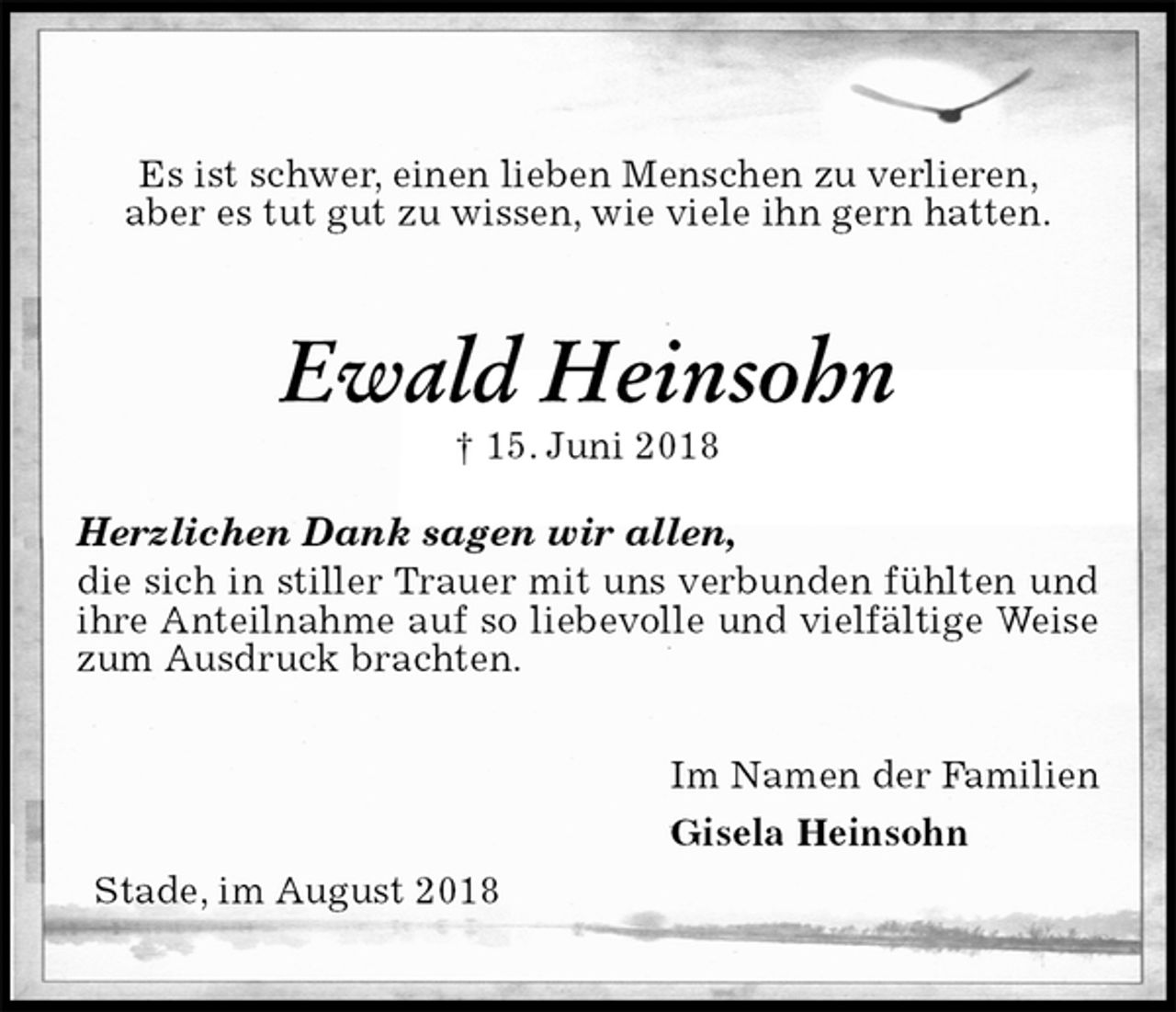<p>Es ist schwer, einen lieben Menschen zu verlieren,<br />aber es tut gut zu wissen, wie viele ihn gern hatten.<br />Ewald Heinsohn<br />† 15. Juni 2018<br />Herzlichen Dank sagen wir allen,<br />die sich in stiller Trauer mit uns verbunden fühlten und ihre Anteilnahme auf so liebevolle und vielfältige Weise zum Ausdruck brachten.<br />Im Namen der Familien<br />Gisela Heinsohn<br />Stade, im August 2018</p>