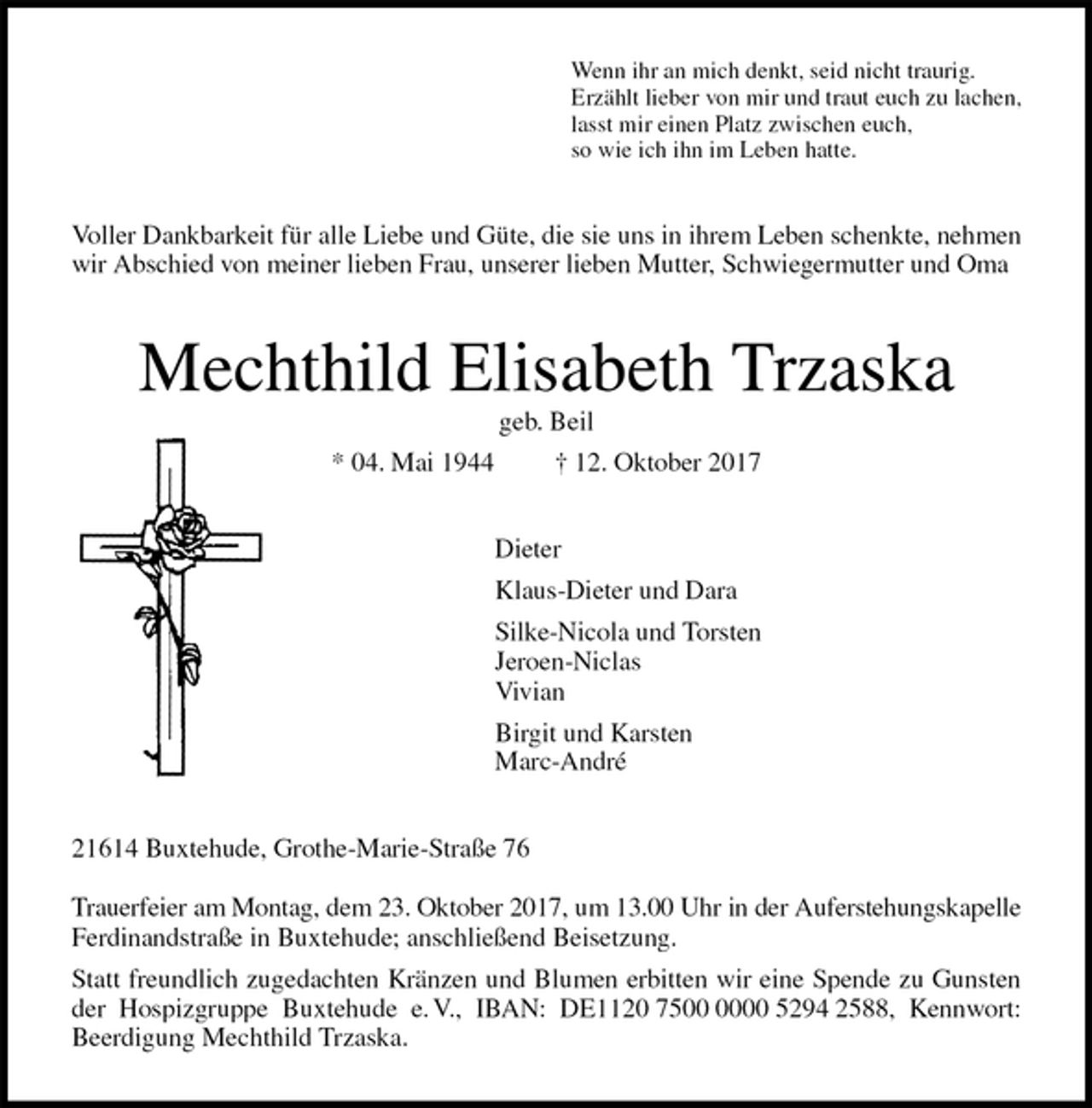 <p>Wenn ihr an mich denkt, seid nicht traurig.<br />Erzählt lieber von mir und traut euch zu lachen,<br />lasst mir einen Platz zwischen euch,<br />so wie ich ihn im Leben hatte.<br />Voller Dankbarkeit für alle Liebe und Güte, die sie uns in ihrem Leben schenkte, nehmen wir Abschied von meiner lieben Frau, unserer lieben Mutter, Schwiegermutter und Oma<br />Mechthild Elisabeth Trzaska<br />geb. Beil<br />* 04. Mai 1944 † 12. Oktober 2017<br />Dieter<br />Klaus-Dieter und Dara<br />Silke-Nicola und Torsten<br />Jeroen-Niclas<br />Vivian<br />Birgit und Karsten<br />Marc-André<br />21614 Buxtehude, Grothe-Marie-Straße 76</p><p>Trauerfeier am Montag, dem 23. Oktober 2017, um 13.00 Uhr in der Auferstehungskapelle<br />Ferdinandstraße in Buxtehude; anschließend Beisetzung.<br />Statt freundlich zugedachten Kränzen und Blumen erbitten wir eine Spende zu Gunsten<br />der Hospizgruppe Buxtehude e. V., IBAN: DE1120 7500 0000 5294 2588, Kennwort:<br />Beerdigung Mechthild Trzaska.</p>