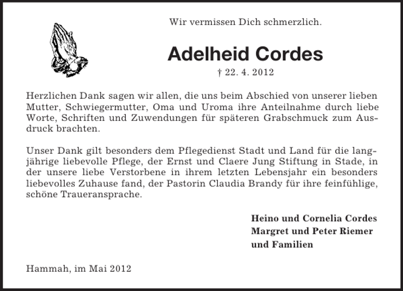 <p>Wir vermissen Dich schmerzlich.</p><p>Adelheid Cordes<br />† 22. 4. 2012<br />Herzlichen Dank sagen wir allen, die uns beim Abschied von unserer lieben<br />Mutter, Schwiegermutter, Oma und Uroma ihre Anteilnahme durch liebe<br />Worte, Schriften und Zuwendungen für späteren Grabschmuck zum Ausdruck brachten.<br />Unser Dank gilt besonders dem Pflegedienst Stadt und Land für die langjährige liebevolle Pflege, der Ernst und Claere Jung Stiftung in Stade, in<br />der unsere liebe Verstorbene in ihrem letzten Lebensjahr ein besonders<br />liebevolles Zuhause fand, der Pastorin Claudia Brandy für ihre feinfühlige,<br />schöne Traueransprache.<br />Heino und Cornelia Cordes<br />Margret und Peter Riemer<br />und Familien<br />Hammah, im Mai 2012</p>
