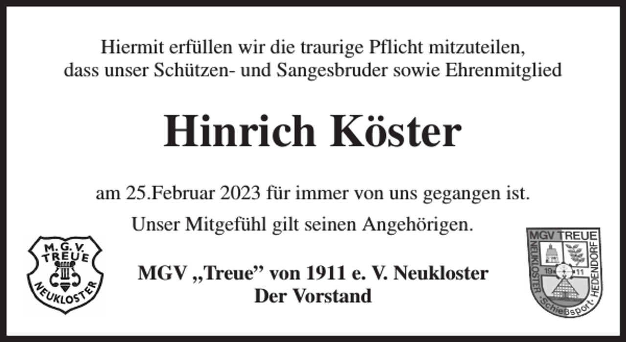 <p>Hiermit erfüllen wir die traurige Pflicht mitzuteilen,<br />dass unser Schützen- und Sangesbruder sowie Ehrenmitglied<br />Hinrich Köster<br />am 25.Februar 2023 für immer von uns gegangen ist.<br />Unser Mitgefühl gilt seinen Angehörigen.<br />MGV „Treue” von 1911 e. V. Neukloster<br />Der Vorstand</p>