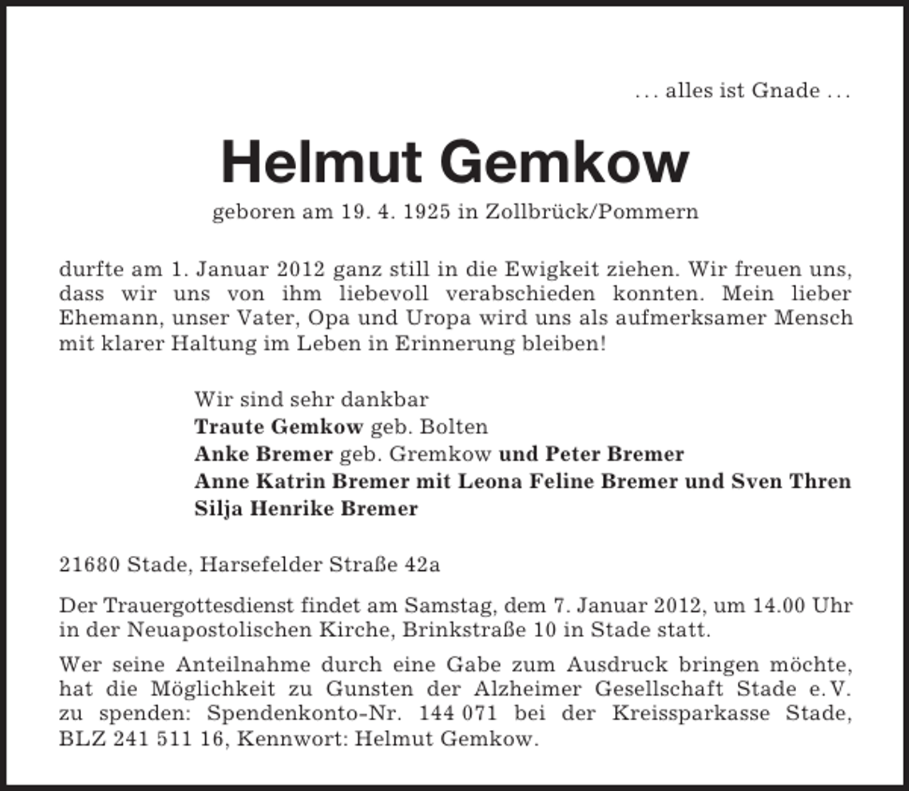 <p>. . . alles ist Gnade . . .</p><p>Helmut Gemkow<br />geboren am 19. 4. 1925 in Zollbrück/Pommern<br />durfte am 1. Januar 2012 ganz still in die Ewigkeit ziehen. Wir freuen uns,<br />dass wir uns von ihm liebevoll verabschieden konnten. Mein lieber<br />Ehemann, unser Vater, Opa und Uropa wird uns als aufmerksamer Mensch<br />mit klarer Haltung im Leben in Erinnerung bleiben!<br />Wir sind sehr dankbar<br />Traute Gemkow geb. Bolten<br />Anke Bremer geb. Gremkow und Peter Bremer<br />Anne Katrin Bremer mit Leona Feline Bremer und Sven Thren<br />Silja Henrike Bremer<br />21680 Stade, Harsefelder Straße 42a<br />Der Trauergottesdienst findet am Samstag, dem 7. Januar 2012, um 14.00 Uhr<br />in der Neuapostolischen Kirche, Brinkstraße 10 in Stade statt.<br />Wer seine Anteilnahme durch eine Gabe zum Ausdruck bringen möchte,<br />hat die Möglichkeit zu Gunsten der Alzheimer Gesellschaft Stade e. V.<br />zu spenden: Spendenkonto-Nr. 144 071 bei der Kreissparkasse Stade,<br />BLZ 241 516, Kennwort: Helmut Gemkow.</p>