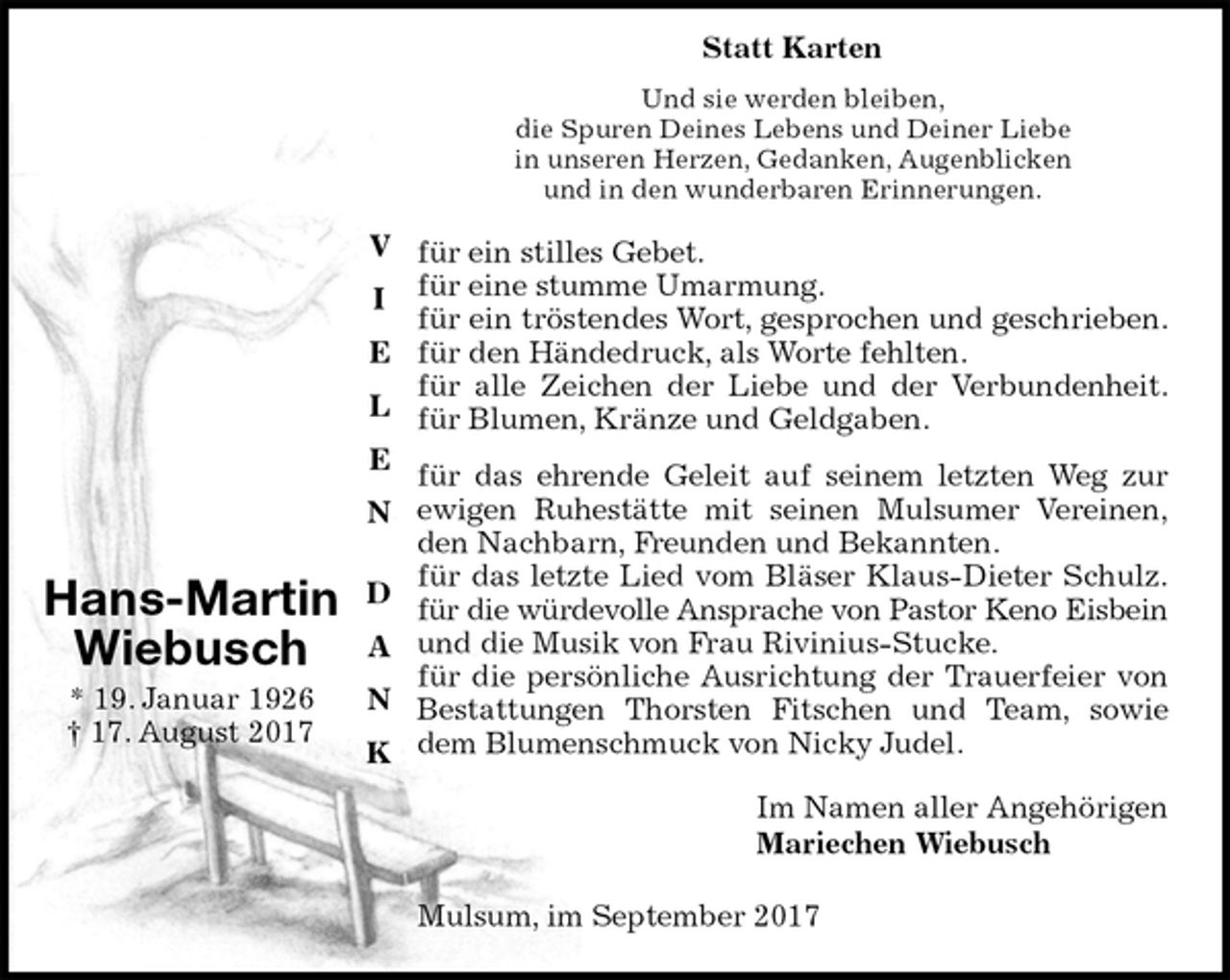 <p>Und sie werden bleiben,<br />die Spuren Deines Lebens und Deiner Liebe<br />in unseren Herzen, Gedanken, Augenblicken<br />und in den wunderbaren Erinnerungen.<br />für ein stilles Gebet.<br />für eine stumme Umarmung.<br />für ein tröstendes Wort, gesprochen und geschrieben.<br />für den Händedruck, als Worte fehlten.<br />für alle Zeichen der Liebe und der Verbundenheit.<br />für Blumen, Kränze und Geldgaben.<br />für das ehrende Geleit auf seinem letzten Weg zur<br />ewigen Ruhestätte mit seinen Mulsumer Vereinen,<br />den Nachbarn, Freunden und Bekannten.<br />für das letzte Lied vom Bläser Klaus-Dieter Schulz.<br />für die würdevolle Ansprache von Pastor Keno Eisbein<br />und die Musik von Frau Rivinius-Stucke.<br />für die persönliche Ausrichtung der Trauerfeier von<br />Bestattungen Thorsten Fitschen und Team, sowie<br />dem Blumenschmuck von Nicky Judel.<br />Im Namen aller Angehörigen<br />Mariechen Wiebusch<br />Mulsum, im September 2017</p><p>Hans-Martin<br />Wiebusch<br />* 19. Januar 1926<br />† 17. August 2017<br />V</p><p>I</p><p>E</p><p>L</p><p>E</p><p>N</p><p>D</p><p>A</p><p>N</p><p>K</p><p>Statt Karten</p>