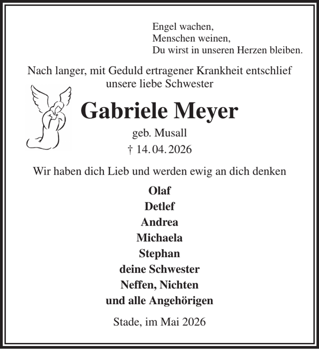 <p>Engel wachen,<br />Menschen weinen,<br />Du wirst in unseren Herzen bleiben.<br />Nach langer, mit Geduld ertragener Krankheit entschlief<br />unsere liebe Schwester<br />Gabriele Meyer<br />geb. Musall<br />† 14. 04. 2026<br />Wir haben dich Lieb und werden ewig an dich denken<br />Olaf<br />Detlef<br />Andrea<br />Michaela<br />Stephan<br />deine Schwester<br />Neffen, Nichten<br />und alle Angehörigen<br />Stade, im Mai 2026</p>