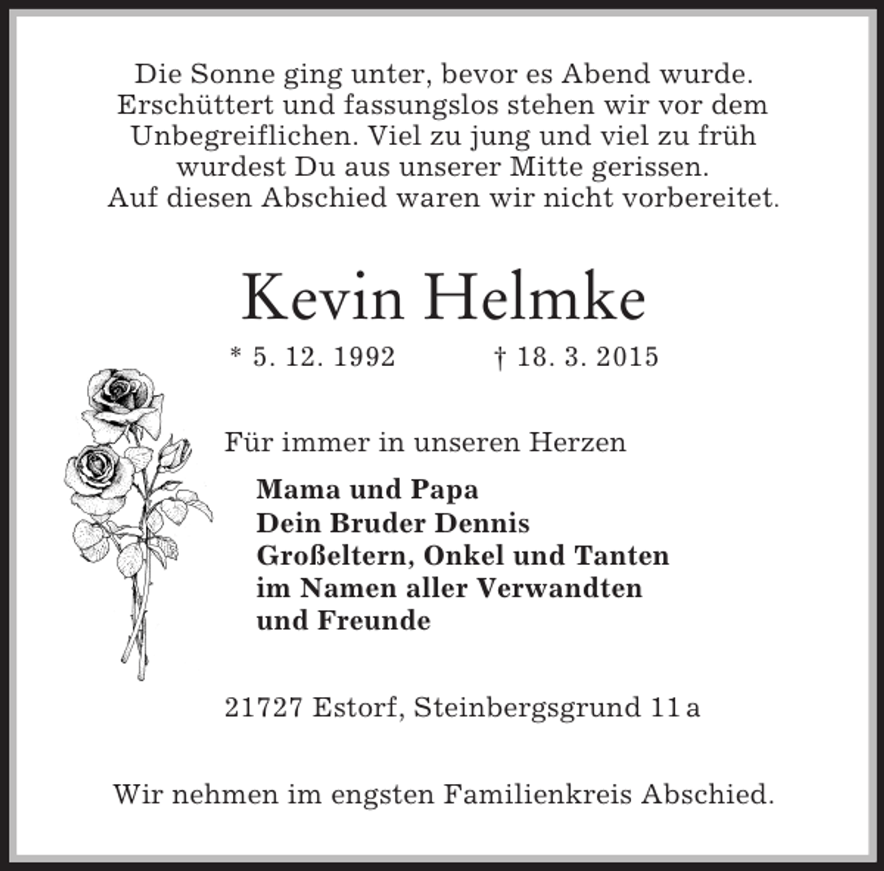 <p>Die Sonne ging unter, bevor es Abend wurde.<br />Erschüttert und fassungslos stehen wir vor dem<br />Unbegreiflichen. Viel zu jung und viel zu früh<br />wurdest Du aus unserer Mitte gerissen.<br />Auf diesen Abschied waren wir nicht vorbereitet.<br />Kevin Helmke<br />* 5. 12. 1992 † 18. 3. 2015<br />Für immer in unseren Herzen<br />Mama und Papa<br />Dein Bruder Dennis<br />Großeltern, Onkel und Tanten<br />im Namen aller Verwandten<br />und Freunde</p><p>21727 Estorf, Steinbergsgrund 11 a<br />Wir nehmen im engsten Familienkreis Abschied.</p>