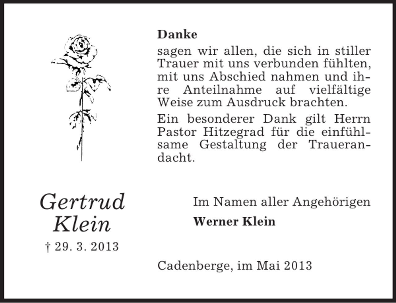 <p>Danke<br />sagen wir allen, die sich in stiller<br />Trauer mit uns verbunden fühlten,<br />mit uns Abschied nahmen und ihre Anteilnahme auf vielfältige<br />Weise zum Ausdruck brachten.<br />Ein besonderer Dank gilt Herrn<br />Pastor Hitzegrad für die einfühlsame Gestaltung der Trauerandacht.</p><p>Gertrud<br />Klein</p><p>Im Namen aller Angehörigen<br />Werner Klein</p><p>† 29. 3. 2013<br />Cadenberge, im Mai 2013</p>