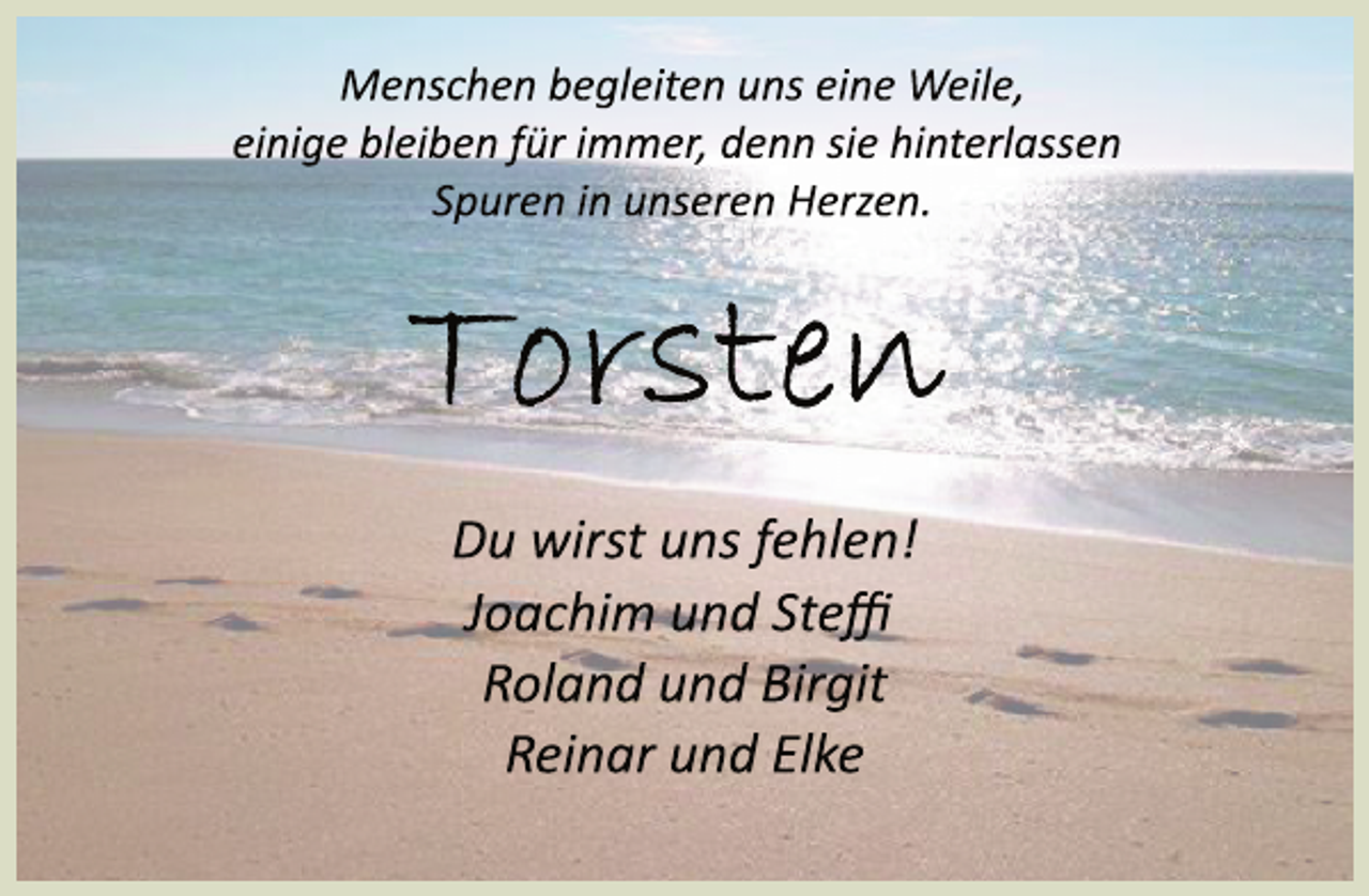 <p>Menschen begleiten uns eine Weile,<br />einige bleiben für immer, denn sie hinterlassen<br />Spuren in unseren Herzen.<br />Torsten<br />Du wirst uns fehlen!<br />Joachim und Steffi<br />Roland und Birgit<br />Reinar und Elke</p>