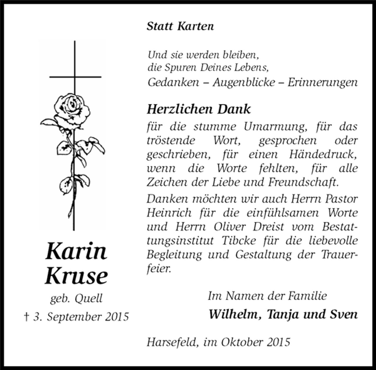 <p>Im Namen der Familie<br />Wilhelm, Tanja und Sven<br />Statt Karten</p>
<p>Karin<br />Kruse<br />geb. Quell<br />† 3. September 2015<br />Herzlichen Dank<br />für die stumme Umarmung, für das tröstende Wort, gesprochen oder<br />geschrieben, für einen Händedruck, wenn die Worte fehlten, für alle<br />Zeichen der Liebe und Freundschaft.<br />Danken möchten wir auch Herrn Pastor Heinrich für die einfühlsamen Worte und Herrn Oliver Dreist vom Bestattungsinstitut Tibcke für die liebevolle Begleitung und Gestaltung der Trauerfeier.<br />Harsefeld, im Oktober 2015<br />Und sie werden bleiben,<br />die Spuren Deines Lebens,<br />Gedanken – Augenblicke – Erinnerungen</p>