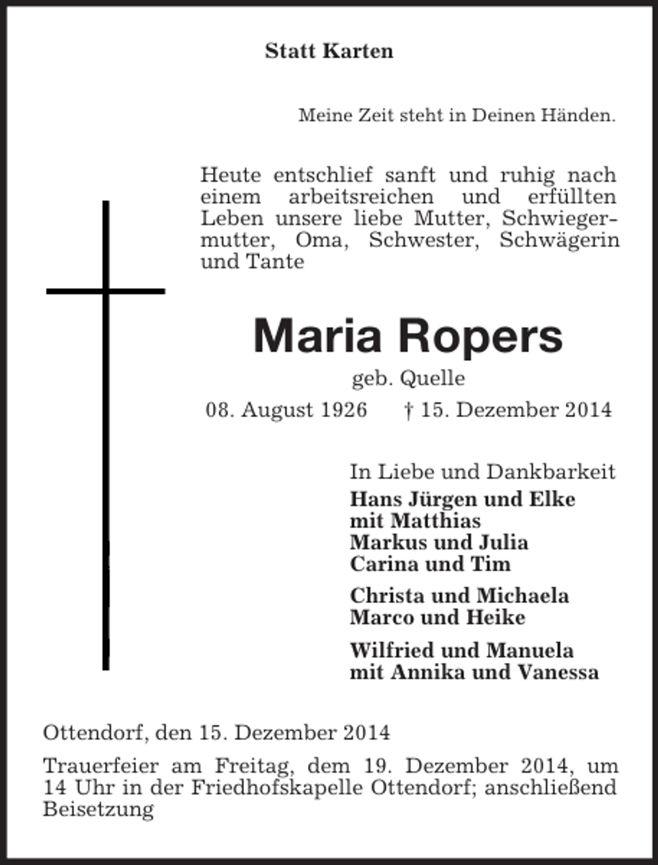 <p>Statt Karten<br />Meine Zeit steht in Deinen Händen.<br />Heute entschlief sanft und ruhig nach einem arbeitsreichen und erfüllten<br />Leben unsere liebe Mutter, Schwiegermutter, Oma, Schwester, Schwägerin und Tante<br />Maria Ropers<br />geb. Quelle<br />08. August 1926 † 15. Dezember 2014<br />In Liebe und Dankbarkeit<br />Hans Jürgen und Elke<br />mit Matthias<br />Markus und Julia<br />Carina und Tim<br />Christa und Michaela<br />Marco und Heike<br />Wilfried und Manuela<br />mit Annika und Vanessa<br />Ottendorf, den 15. Dezember 2014<br />Trauerfeier am Freitag, dem 19. Dezember 2014, um<br />14 Uhr in der Friedhofskapelle Ottendorf; anschließend Beisetzung</p>