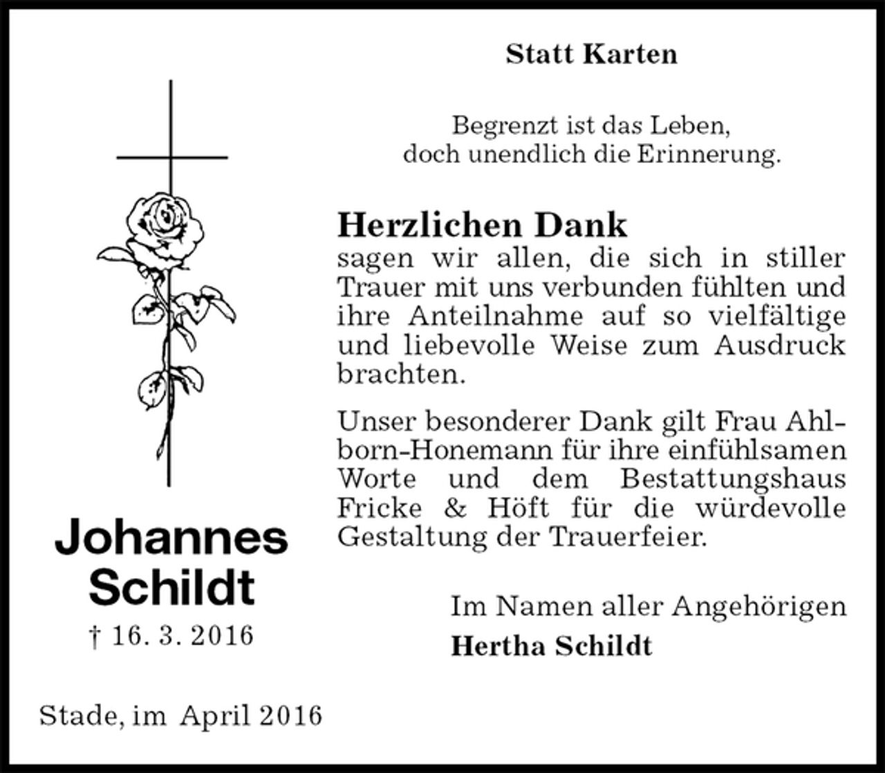 <p>Statt Karten<br />Begrenzt ist das Leben,<br />doch unendlich die Erinnerung.<br />Herzlichen Dank<br />sagen wir allen, die sich in stiller Trauer mit uns verbunden fühlten und<br />ihre Anteilnahme auf so vielfältige und liebevolle Weise zum Ausdruck brachten.<br />Unser besonderer Dank gilt Frau Ahl-<br />born-Honemann für ihre einfühlsamen Worte und dem Bestattungshaus<br />Fricke &amp; Höft für die würdevolle<br />Gestaltung der Trauerfeier.<br />Im Namen aller Angehörigen<br />Hertha Schildt<br />Stade, im April 2016<br />Johannes<br />Schildt<br />† 16. 3. 2016</p>
