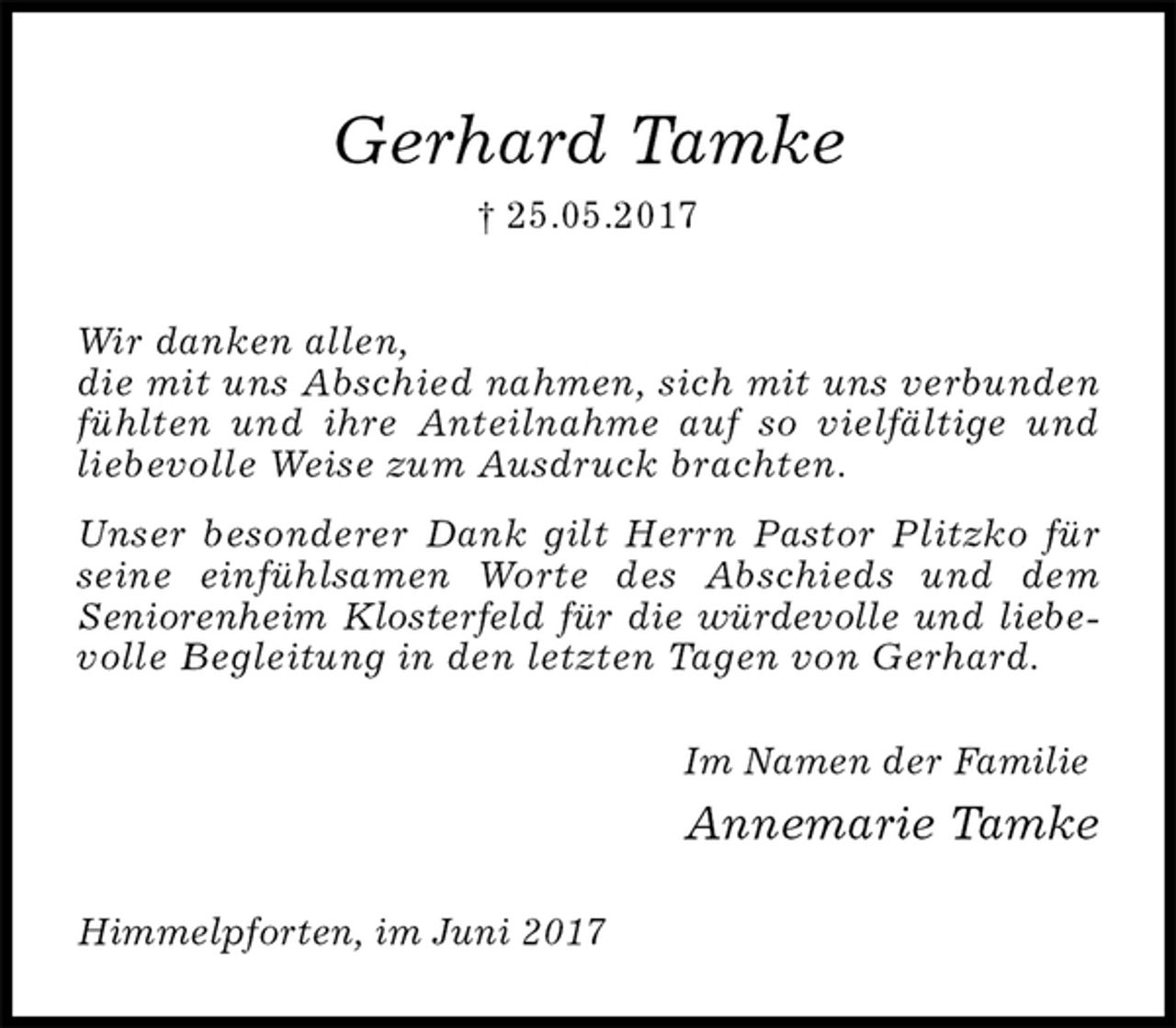 <p>Gerhard Tamke<br />† 25.05.2017<br />Wir danken allen,<br />die mit uns Abschied nahmen, sich mit uns verbunden fühlten und ihre Anteilnahme auf so vielfältige und<br />liebevolle Weise zum Ausdruck brachten.<br />Unser besonderer Dank gilt Herrn Pastor Plitzko für seine einfühlsamen Worte des Abschieds und dem<br />Seniorenheim Klosterfeld für die würdevolle und liebevolle Begleitung in den letzten Tagen von Gerhard.<br />Im Namen der Familie<br />Annemarie Tamke<br />Himmelpforten, im Juni 2017</p>