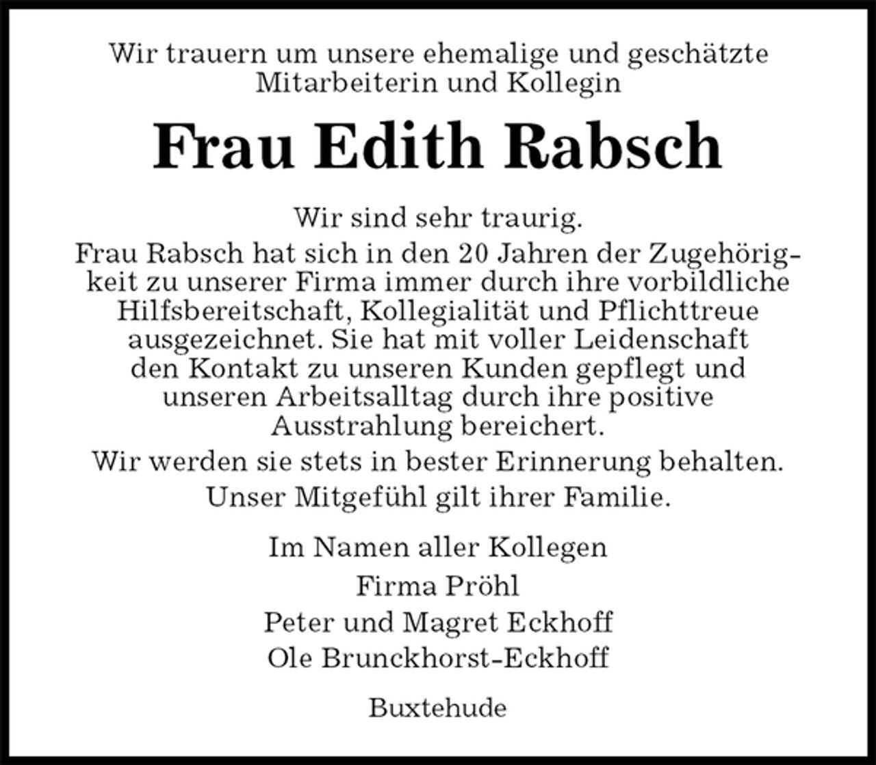 <p>Wir trauern um unsere ehemalige und geschätzte<br />Mitarbeiterin und Kollegin<br />Frau Edith Rabsch<br />Wir sind sehr traurig.<br />Frau Rabsch hat sich in den 20 Jahren der Zugehörigkeit zu unserer Firma immer durch ihre vorbildliche Hilfsbereitschaft, Kollegialität und Pflichttreue<br />ausgezeichnet. Sie hat mit voller Leidenschaft<br />den Kontakt zu unseren Kunden gepflegt und<br />unseren Arbeitsalltag durch ihre positive<br />Ausstrahlung bereichert.<br />Wir werden sie stets in bester Erinnerung behalten.<br />Unser Mitgefühl gilt ihrer Familie.<br />Im Namen aller Kollegen<br />Firma Pröhl<br />Peter und Magret Eckhoff<br />Ole Brunckhorst-Eckhoff<br />Buxtehude</p>