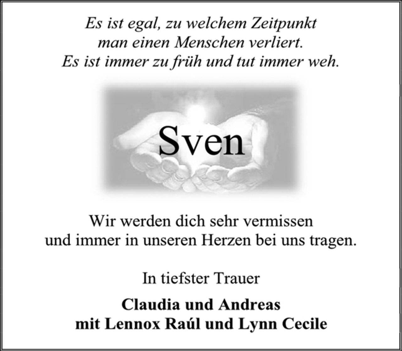 <p>Es ist egal, zu welchem Zeitpunkt<br />man einen Menschen verliert.<br />Es ist immer zu früh und tut immer weh.<br />Sven<br />Wir werden dich sehr vermissen<br />und immer in unseren Herzen bei uns tragen.<br />In tiefster Trauer<br />Claudia und Andreas<br />mit Lennox Raúl und Lynn Cecile</p>