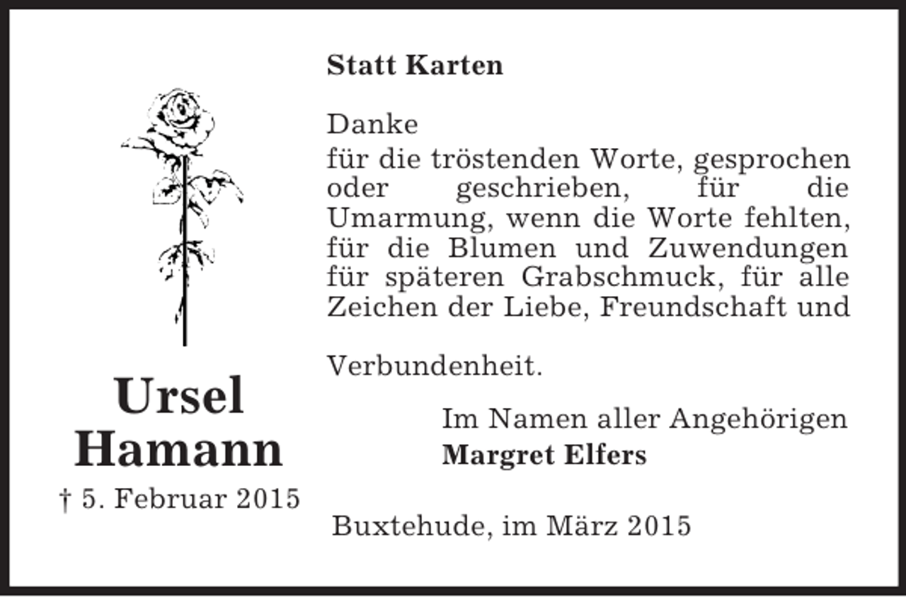 <p>Ursel<br />Hamann<br />† 5. Februar 2015<br />Statt Karten<br />Danke<br />für die tröstenden Worte, gesprochen oder geschrieben, für die<br />Umarmung, wenn die Worte fehlten,<br />für die Blumen und Zuwendungen<br />für späteren Grabschmuck, für alle<br />Zeichen der Liebe, Freundschaft und Verbundenheit.<br />Im Namen aller Angehörigen<br />Margret Elfers<br />Buxtehude, im März 2015</p>