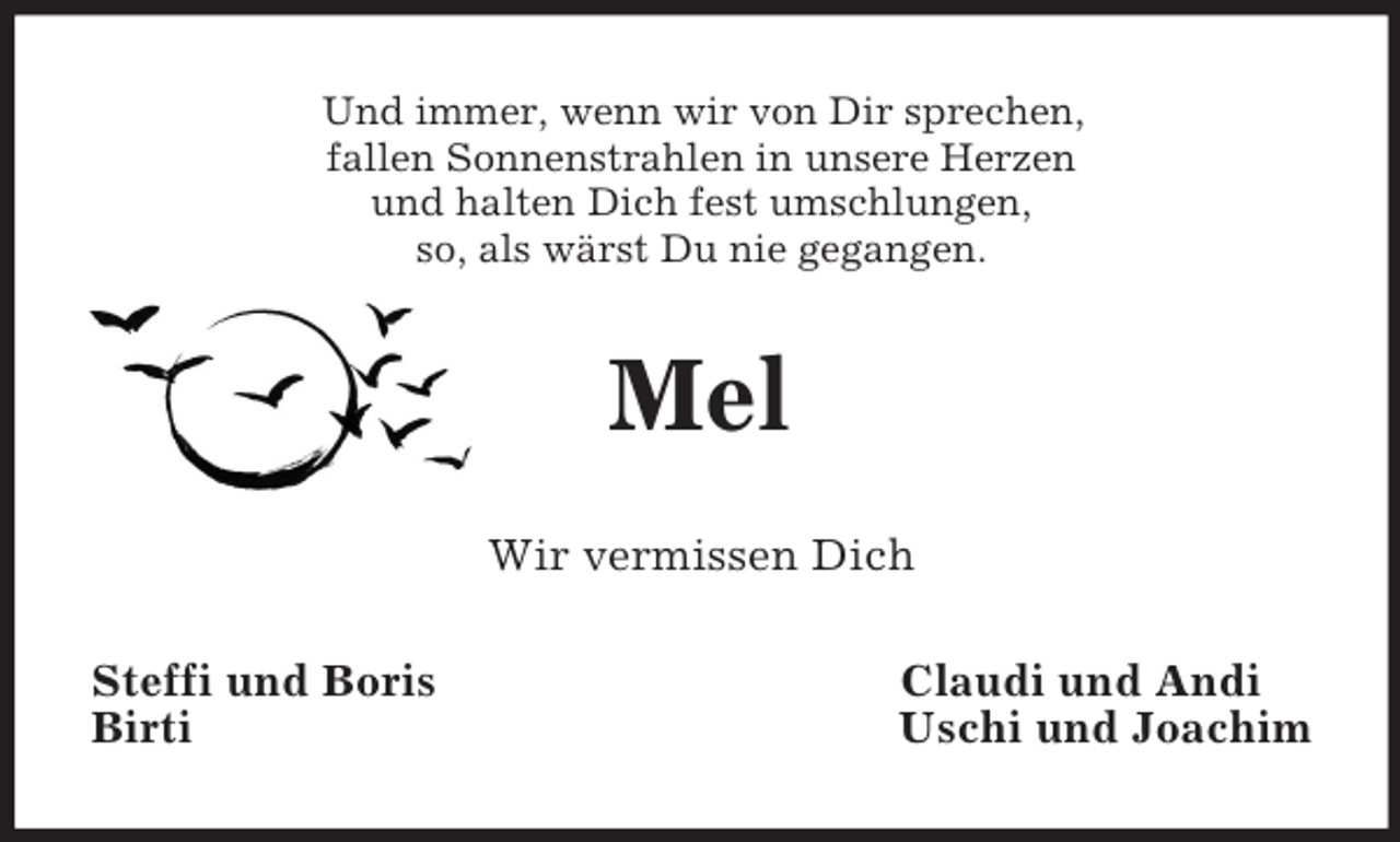 <p>Und immer, wenn wir von Dir sprechen,<br />fallen Sonnenstrahlen in unsere Herzen<br />und halten Dich fest umschlungen,<br />so, als wärst Du nie gegangen.</p>
<p>Mel<br />Wir vermissen Dich<br />Steffi und Boris<br />Birti</p>
<p>Claudi und Andi<br />Uschi und Joachim</p>