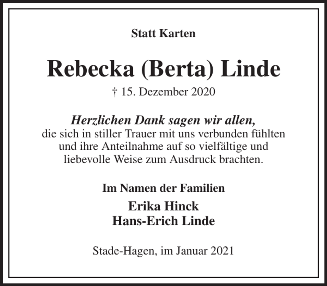 <p>Statt Karten<br />Rebecka (Berta) Linde<br />† 15. Dezember 2020<br />Herzlichen Dank sagen wir allen,<br />die sich in stiller Trauer mit uns verbunden fühlten<br />und ihre Anteilnahme auf so vielfältige und<br />liebevolle Weise zum Ausdruck brachten.<br />Im Namen der Familien<br />Erika Hinck<br />Hans-Erich Linde<br />Stade-Hagen, im Januar 2021</p>