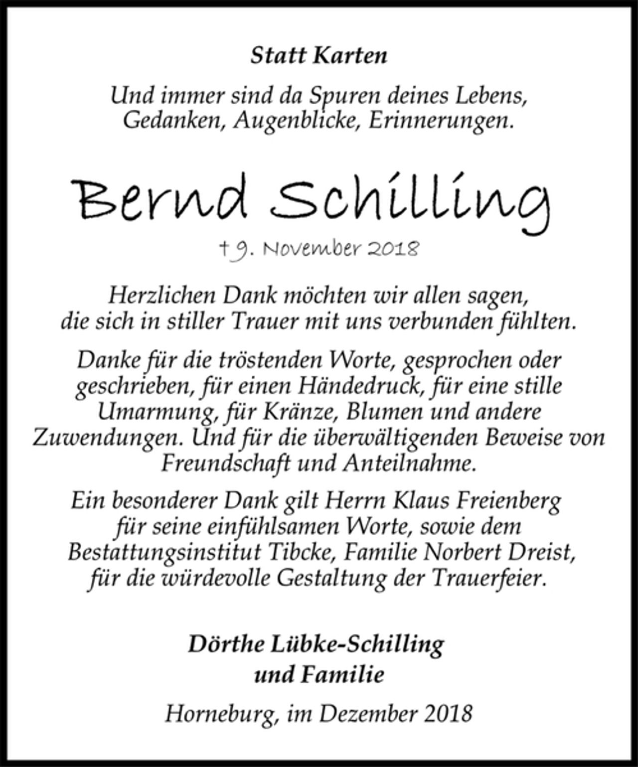 <p>Statt Karten<br />Und immer sind da Spuren deines Lebens,<br />Gedanken, Augenblicke, Erinnerungen.<br />Bernd Schilling<br />† 9. November 2018<br />Herzlichen Dank möchten wir allen sagen,<br />die sich in stiller Trauer mit uns verbunden fühlten.<br />Danke für die tröstenden Worte, gesprochen oder<br />geschrieben, für einen Händedruck, für eine stille<br />Umarmung, für Kränze, Blumen und andere<br />Zuwendungen. Und für die überwältigenden Beweise von<br />Freundschaft und Anteilnahme.<br />Ein besonderer Dank gilt Herrn Klaus Freienberg<br />für seine einfühlsamen Worte, sowie dem<br />Bestattungsinstitut Tibcke, Familie Norbert Dreist,<br />für die würdevolle Gestaltung der Trauerfeier.<br />Dörthe Lübke-Schilling<br />und Familie<br />Horneburg, im Dezember 2018</p>