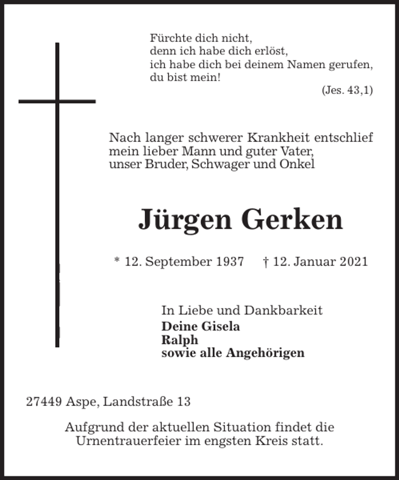 <p>Fürchte dich nicht,<br />denn ich habe dich erlöst,<br />ich habe dich bei deinem Namen gerufen,<br />du bist mein!<br />(Jes. 43,1)<br />Nach langer schwerer Krankheit entschlief mein lieber Mann und guter Vater,<br />unser Bruder, Schwager und Onkel<br />Jürgen Gerken<br />* 12. September 1937 † 12. Januar 2021<br />In Liebe und Dankbarkeit<br />Deine Gisela<br />Ralph<br />sowie alle Angehörigen<br />27449 Aspe, Landstraße 13<br />Aufgrund der aktuellen Situation findet die<br />Urnentrauerfeier im engsten Kreis statt.</p>