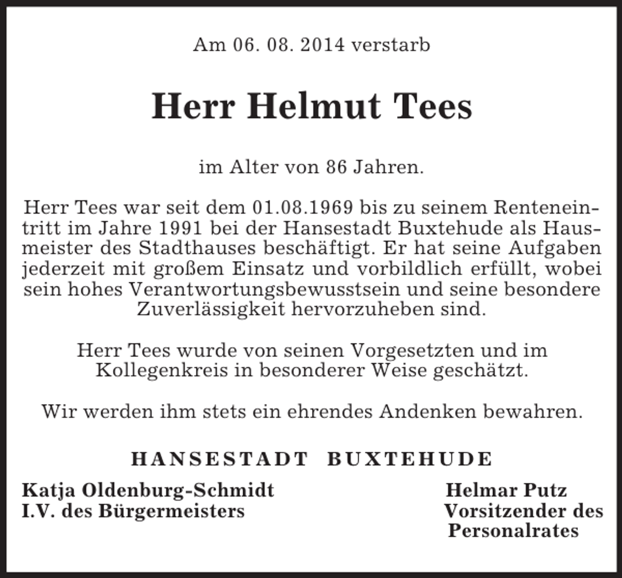 <p>Am 06. 08. 2014 verstarb<br />Herr Helmut Tees<br />im Alter von 86 Jahren.</p><p>Herr Tees war seit dem 01.08.1969 bis zu seinem Renteneintritt im Jahre 1991 bei der Hansestadt Buxtehude als Haus-<br />meister des Stadthauses beschäftigt. Er hat seine Aufgaben<br />jederzeit mit großem Einsatz und vorbildlich erfüllt, wobei<br />sein hohes Verantwortungsbewusstsein und seine besondere Zuverlässigkeit hervorzuheben sind.</p><p>Herr Tees wurde von seinen Vorgesetzten und im<br />Kollegenkreis in besonderer Weise geschätzt.</p><p>Wir werden ihm stets ein ehrendes Andenken bewahren.<br />H A N S E S T A D T B U X T E H U D E<br />Katja Oldenburg-Schmidt Helmar Putz<br />I.V. des Bürgermeisters Vorsitzender des<br />Personalrates</p>
