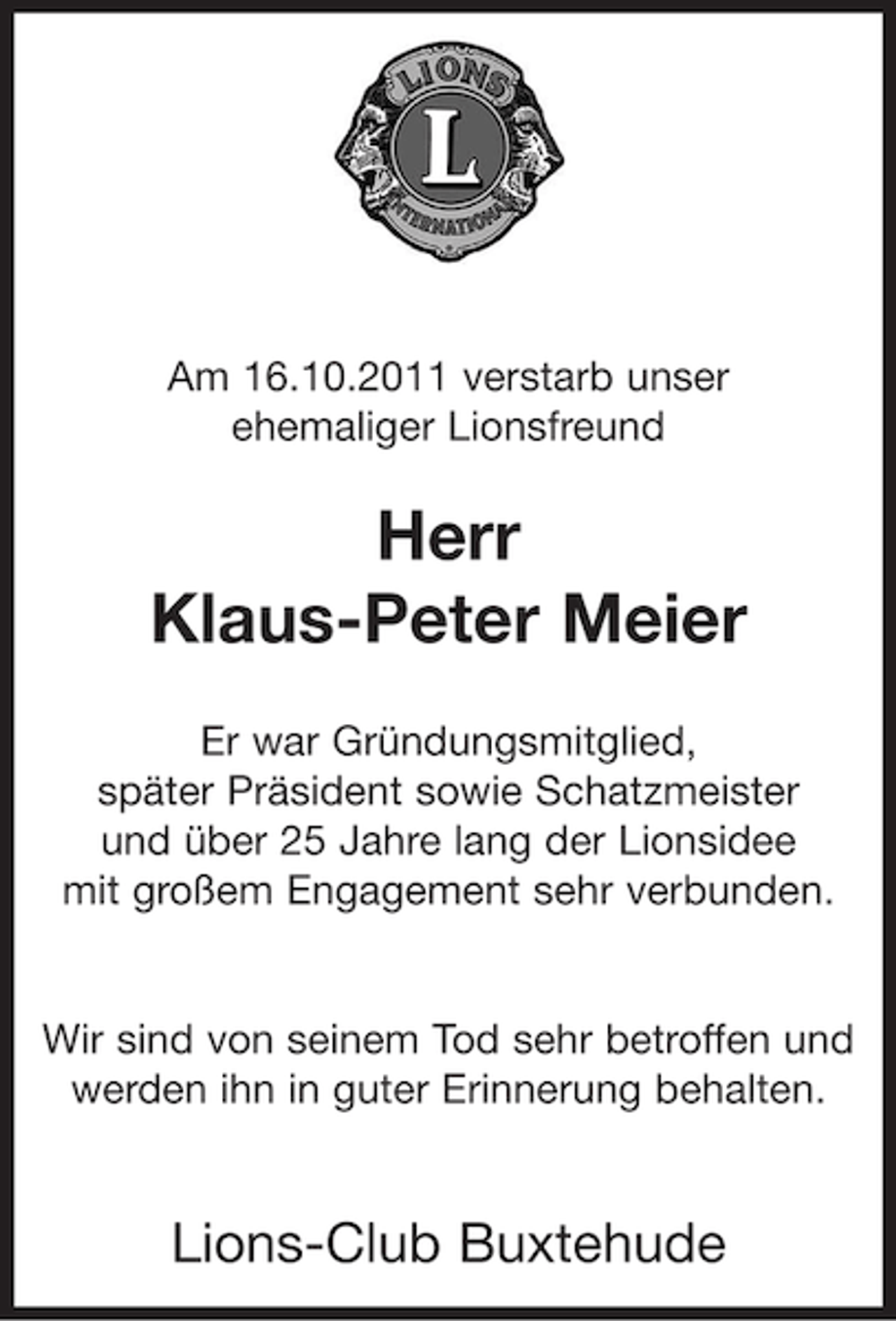 <p>Am 16.10.2011 verstarb unser<br />ehemaliger Lionsfreund</p><p>Herr<br />Klaus-Peter Meier<br />Er war Gründungsmitglied,<br />später Präsident sowie Schatzmeister<br />und über 25 Jahre lang der Lionsidee<br />mit großem Engagement sehr verbunden.</p><p>Wir sind von seinem Tod sehr betroffen und<br />werden ihn in guter Erinnerung behalten.</p><p>Lions-Club Buxtehude</p>