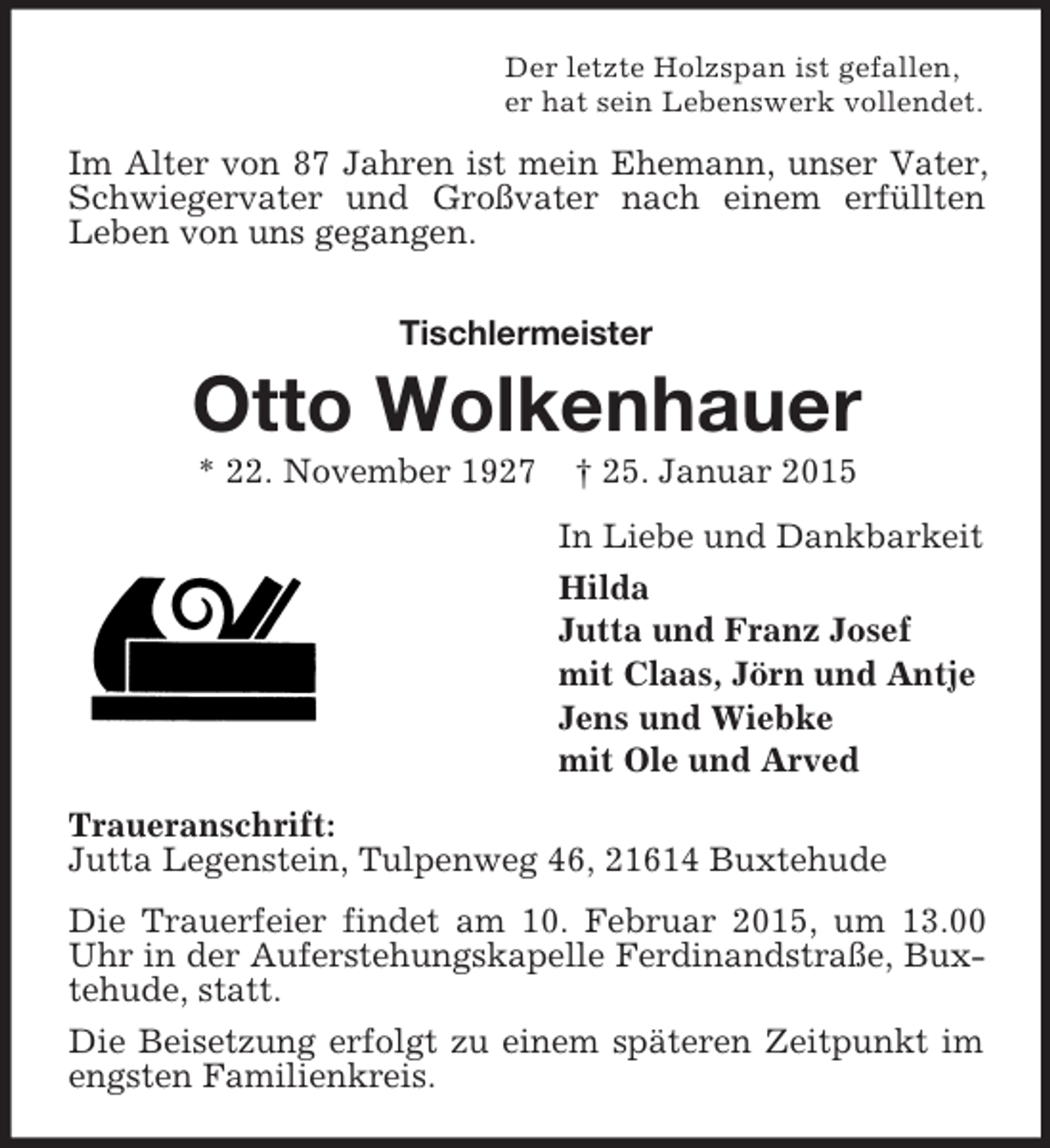 <p>Der letzte Holzspan ist gefallen,<br />er hat sein Lebenswerk vollendet.<br />Im Alter von 87 Jahren ist mein Ehemann, unser Vater, Schwiegervater und Großvater nach einem erfüllten<br />Leben von uns gegangen.<br />Tischlermeister<br />Otto Wolkenhauer<br />* 22. November 1927 † 25. Januar 2015<br />In Liebe und Dankbarkeit<br />Hilda<br />Jutta und Franz Josef<br />mit Claas, Jörn und Antje<br />Jens und Wiebke<br />mit Ole und Arved<br />Traueranschrift:<br />Jutta Legenstein, Tulpenweg 46, 21614 Buxtehude<br />Die Trauerfeier findet am 10. Februar 2015, um 13.00 Uhr in der Auferstehungskapelle Ferdinandstraße, Buxtehude, statt.<br />Die Beisetzung erfolgt zu einem späteren Zeitpunkt im engsten Familienkreis.</p>