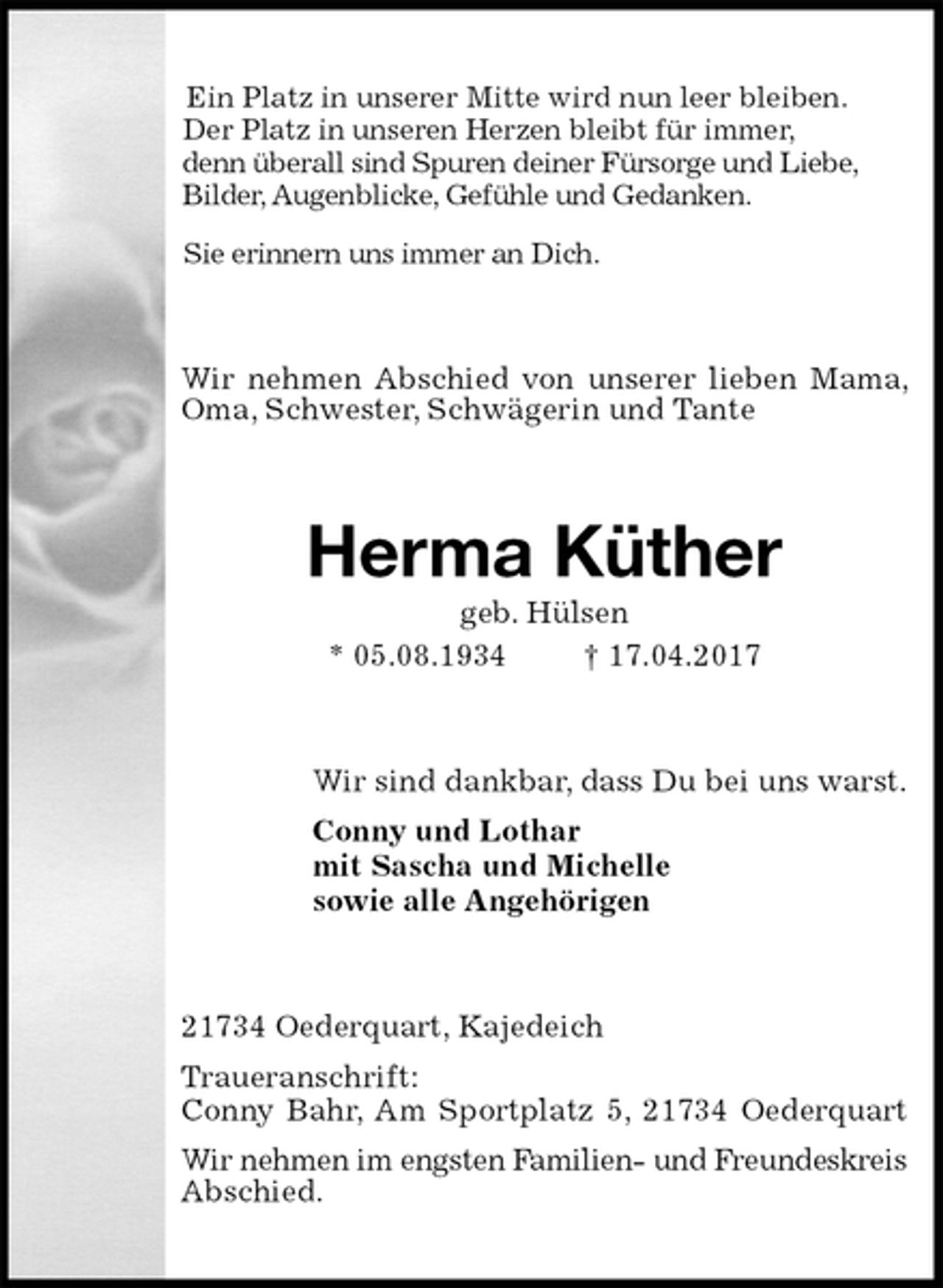 <p>Ein Platz in unserer Mitte wird nun leer bleiben.<br />Der Platz in unseren Herzen bleibt für immer,<br />denn überall sind Spuren deiner Fürsorge und Liebe,<br />Bilder, Augenblicke, Gefühle und Gedanken.<br />Sie erinnern uns immer an Dich.<br />Wir nehmen Abschied von unserer lieben Mama, Oma, Schwester, Schwägerin und Tante<br />Herma Küther<br />geb. Hülsen<br />* 05.08.1934 † 17.04.2017<br />Wir sind dankbar, dass Du bei uns warst.<br />Conny und Lothar<br />mit Sascha und Michelle<br />sowie alle Angehörigen<br />21734 Oederquart, Kajedeich<br />Traueranschrift:<br />Conny Bahr, Am Sportplatz 5, 21734 Oederquart<br />Wir nehmen im engsten Familien- und Freundeskreis<br />Abschied.</p>