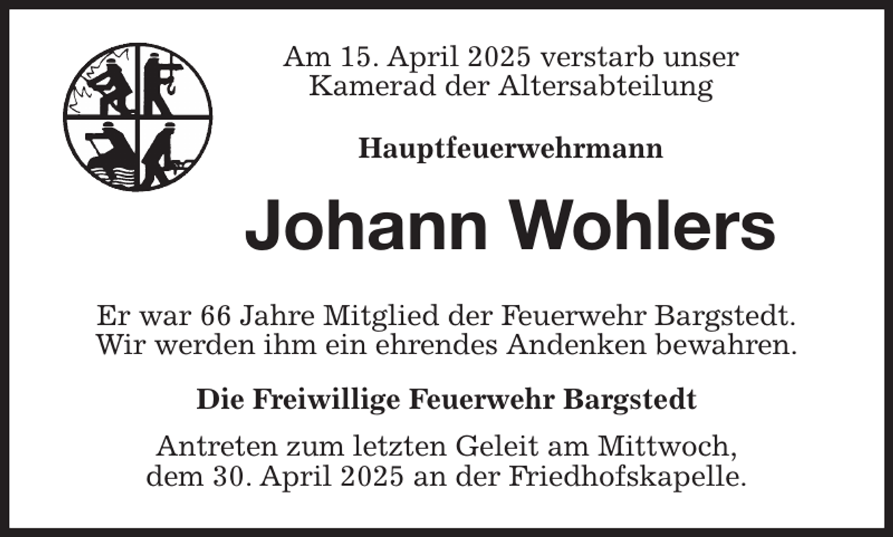 <p>Am 15. April 2025 verstarb unser<br />Kamerad der Altersabteilung<br />Hauptfeuerwehrmann<br />Johann Wohlers<br />Er war 66 Jahre Mitglied der Feuerwehr Bargstedt.<br />Wir werden ihm ein ehrendes Andenken bewahren.<br />Die Freiwillige Feuerwehr Bargstedt<br />Antreten zum letzten Geleit am Mittwoch,<br />dem 30. April 2025 an der Friedhofskapelle.</p>