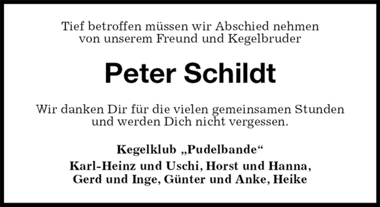 <p>Tief betroffen müssen wir Abschied nehmen<br />von unserem Freund und Kegelbruder<br />Peter Schildt<br />Wir danken Dir für die vielen gemeinsamen Stunden und werden Dich nicht vergessen.<br />Kegelklub „Pudelbande“<br />Karl-Heinz und Uschi, Horst und Hanna,<br />Gerd und Inge, Günter und Anke, Heike</p>