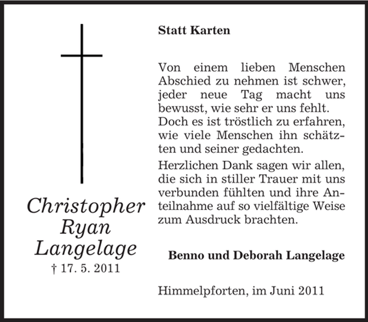<p>Statt Karten Von einem lieben Menschen Abschied zu nehmen ist schwer, jeder neue Tag macht uns bewusst, wie sehr er uns fehlt. Doch es ist tröstlich zu erfahren, wie viele Menschen ihn schätzten und seiner gedachten. Herzlichen Dank sagen wir allen, die sich in stiller Trauer mit uns verbunden fühlten und ihre Anteilnahme auf so vielfältige Weise zum Ausdruck brachten. Benno und Deborah Langelage Himmelpforten, im Juni 2011</p><p>Christopher Ryan Langelage<br />† 17. 5. 2011</p>