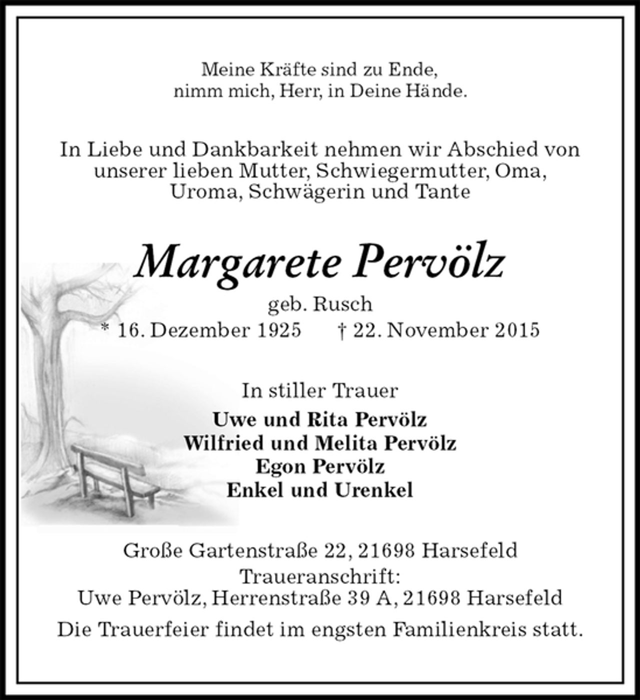 <p>Meine Kräfte sind zu Ende,<br />nimm mich, Herr, in Deine Hände.<br />In Liebe und Dankbarkeit nehmen wir Abschied von<br />unserer lieben Mutter, Schwiegermutter, Oma,<br />Uroma, Schwägerin und Tante<br />Margarete Pervölz<br />geb. Rusch<br />* 16. Dezember 1925 † 22. November 2015<br />In stiller Trauer<br />Uwe und Rita Pervölz<br />Wilfried und Melita Pervölz<br />Egon Pervölz<br />Enkel und Urenkel<br />Große Gartenstraße 22, 21698 Harsefeld<br />Traueranschrift:<br />Uwe Pervölz, Herrenstraße 39 A, 21698 Harsefeld<br />Die Trauerfeier findet im engsten Familienkreis statt.</p>
