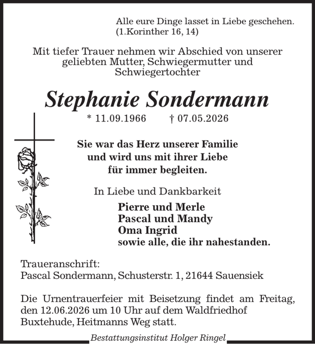 <p>Alle eure Dinge lasset in Liebe geschehen.<br />(1.Korinther 16, 14)<br />Mit tiefer Trauer nehmen wir Abschied von unserer<br />geliebten Mutter, Schwiegermutter und<br />Schwiegertochter<br />Stephanie Sondermann<br />* 11.09.1966 † 07.05.2026</p><p>Sie war das Herz unserer Familie<br />und wird uns mit ihrer Liebe<br />für immer begleiten.<br />In Liebe und Dankbarkeit<br />Pierre und Merle<br />Pascal und Mandy<br />Oma Ingrid<br />sowie alle, die ihr nahestanden.<br />Traueranschrift:<br />Pascal Sondermann, Schusterstr. 1, 21644 Sauensiek</p><p>Die Urnentrauerfeier mit Beisetzung findet am Freitag, den 12.06.2026 um 10 Uhr auf dem Waldfriedhof<br />Buxtehude, Heitmanns Weg statt.<br />Bestattungsinstitut Holger Ringel</p>