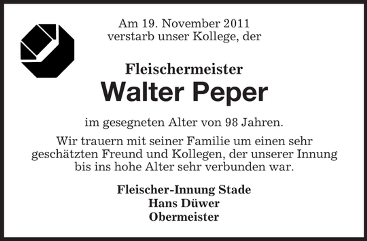 <p>Am 19. November 2011<br />verstarb unser Kollege, der</p><p>Fleischermeister</p><p>Walter Peper<br />im gesegneten Alter von 98 Jahren.<br />Wir trauern mit seiner Familie um einen sehr<br />geschätzten Freund und Kollegen, der unserer Innung<br />bis ins hohe Alter sehr verbunden war.<br />Fleischer-Innung Stade<br />Hans Düwer<br />Obermeister</p>