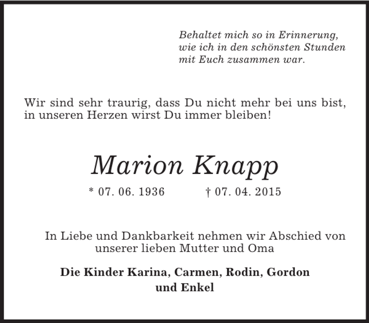 <p>Behaltet mich so in Erinnerung,<br />wie ich in den schönsten Stunden<br />mit Euch zusammen war.<br />Wir sind sehr traurig, dass Du nicht mehr bei uns bist, in unseren Herzen wirst Du immer bleiben!<br />Marion Knapp<br />* 07. 06. 1936 † 07. 04. 2015<br />In Liebe und Dankbarkeit nehmen wir Abschied von unserer lieben Mutter und Oma<br />Die Kinder Karina, Carmen, Rodin, Gordon<br />und Enkel</p>