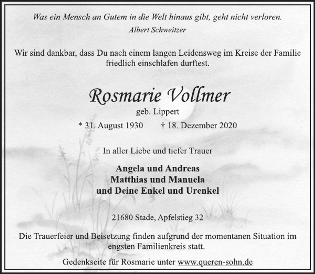 <p>Was ein Mensch an Gutem in die Welt hinaus gibt, geht nicht verloren.<br />Albert Schweitzer<br />Wir sind dankbar, dass Du nach einem langen Leidensweg im Kreise der Familie friedlich einschlafen durftest.<br />Rosmarie Vollmer<br />geb. Lippert<br />* 31. August 1930 † 18. Dezember 2020<br />In aller Liebe und tiefer Trauer<br />Angela und Andreas<br />Matthias und Manuela<br />und Deine Enkel und Urenkel<br />21680 Stade, Apfelstieg 32<br />Die Trauerfeier und Beisetzung finden aufgrund der momentanen Situation im engsten Familienkreis statt.<br />Gedenkseite für Rosmarie unter www.queren-sohn.de</p>