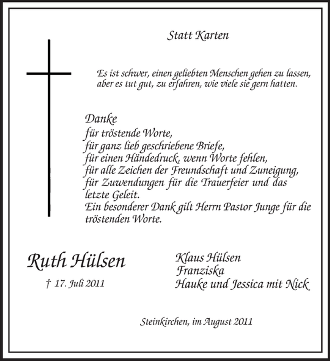 <p>Statt Karten<br />Es ist schwer, einen geliebten Menschen gehen zu lassen,<br />aber es tut gut, zu erfahren, wie viele sie gern hatten.</p><p>Danke<br />für tröstende Worte,</p><p>für ganz lieb geschriebene Briefe,<br />für einen Händedruck, wenn Worte fehlen,<br />für alle Zeichen der Freundschaft und Zuneigung,<br />für Zuwendungen für die Trauerfeier und das<br />letzte Geleit.<br />Ein besonderer Dank gilt Herrn Pastor Junge für die<br />tröstenden Worte.</p><p>Ruth Hülsen<br />† 17. Juli 2011</p><p>Klaus Hülsen<br />Franziska<br />Hauke und Jessica mit Nick<br />Steinkirchen, im August 2011</p>