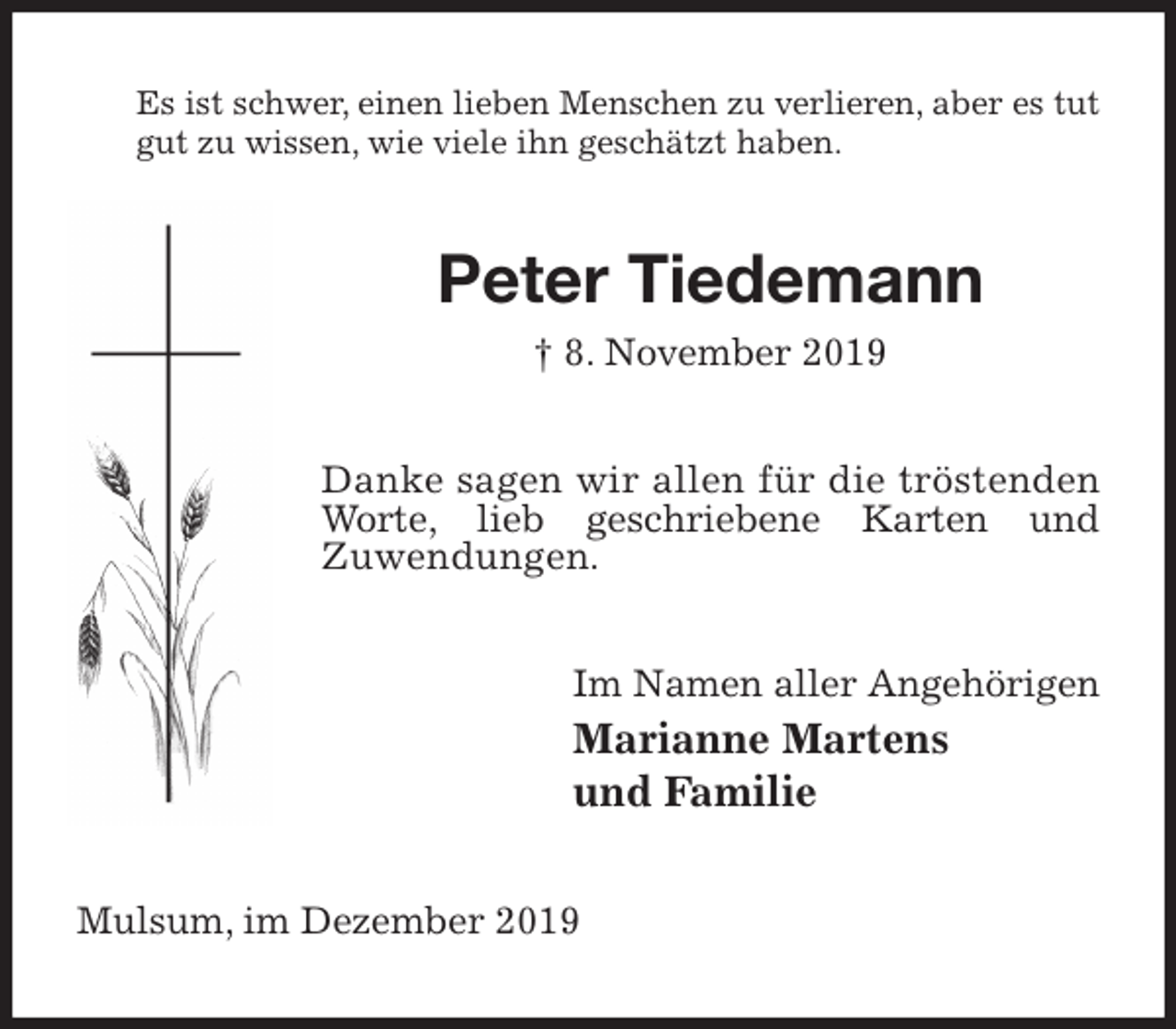 <p>Es ist schwer, einen lieben Menschen zu verlieren, aber es tut gut zu wissen, wie viele ihn geschätzt haben.<br />Peter Tiedemann<br />† 8. November 2019<br />Danke sagen wir allen für die tröstenden Worte, lieb geschriebene Karten und<br />Zuwendungen.<br />Im Namen aller Angehörigen<br />Marianne Martens<br />und Familie<br />Mulsum, im Dezember 2019</p>