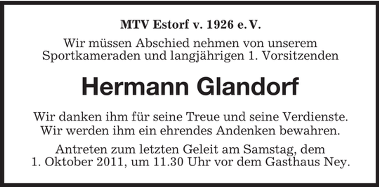 <p>MTV Estorf v. 1926 e. V.<br />Wir müssen Abschied nehmen von unserem<br />Sportkameraden und langjährigen 1. Vorsitzenden</p><p>Hermann Glandorf<br />Wir danken ihm für seine Treue und seine Verdienste.<br />Wir werden ihm ein ehrendes Andenken bewahren.<br />Antreten zum letzten Geleit am Samstag, dem<br />1. Oktober 2011, um 11.30 Uhr vor dem Gasthaus Ney.</p>