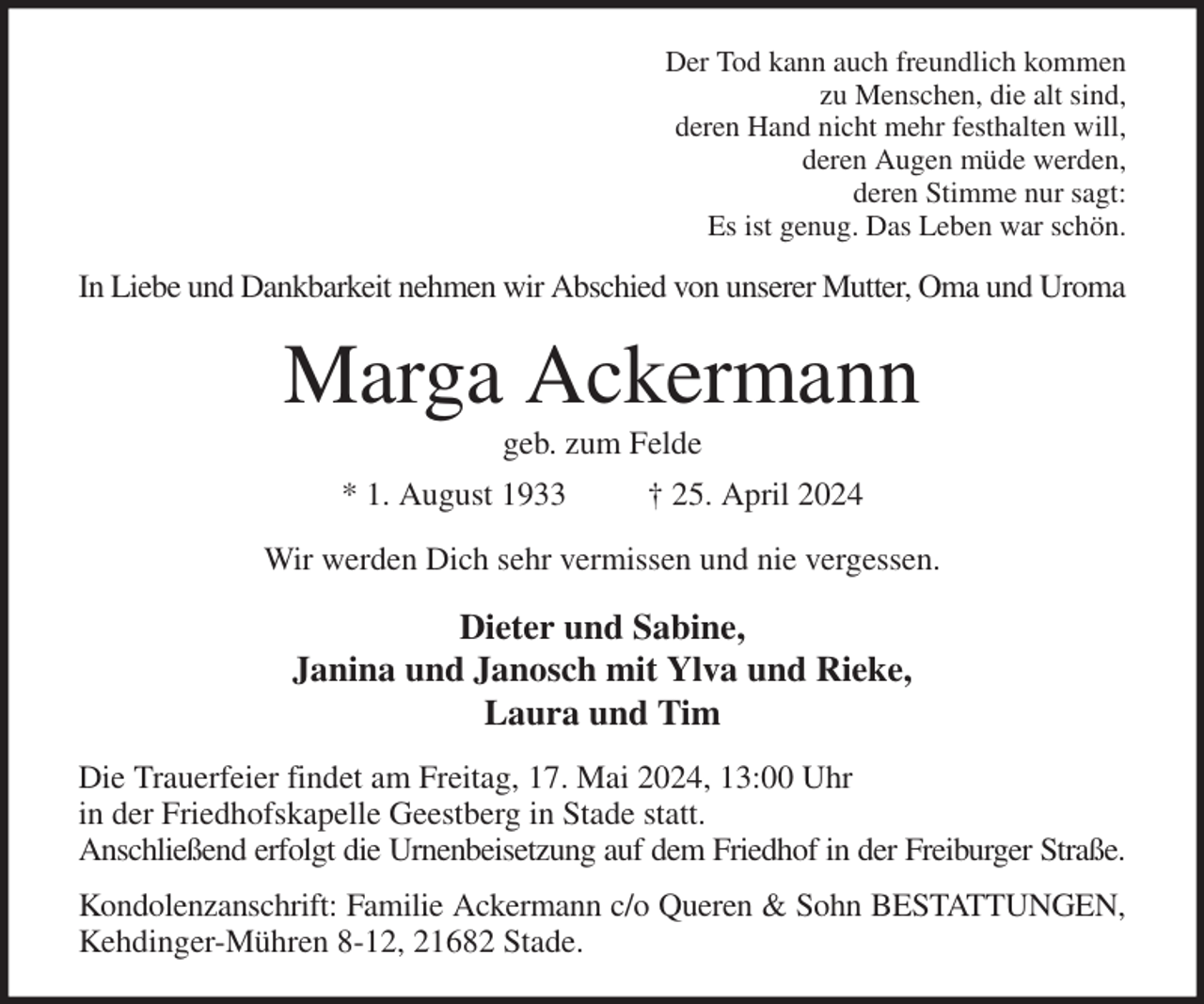 <p>Der Tod kann auch freundlich kommen<br />zu Menschen, die alt sind,<br />deren Hand nicht mehr festhalten will,<br />deren Augen müde werden,<br />deren Stimme nur sagt:<br />Es ist genug. Das Leben war schön.<br />In Liebe und Dankbarkeit nehmen wir Abschied von unserer Mutter, Oma und Uroma<br />Marga Ackermann<br />geb. zum Felde<br />* 1. August 1933 † 25. April 2024<br />Wir werden Dich sehr vermissen und nie vergessen.<br />Dieter und Sabine,<br />Janina und Janosch mit Ylva und Rieke,<br />Laura und Tim<br />Die Trauerfeier findet am Freitag, 17. Mai 2024, 13:00 Uhr<br />in der Friedhofskapelle Geestberg in Stade statt.<br />Anschließend erfolgt die Urnenbeisetzung auf dem Friedhof in der Freiburger Straße.<br />Kondolenzanschrift: Familie Ackermann c/o Queren &amp; Sohn BESTATTUNGEN,<br />Kehdinger-Mühren 8-12, 21682 Stade.</p>