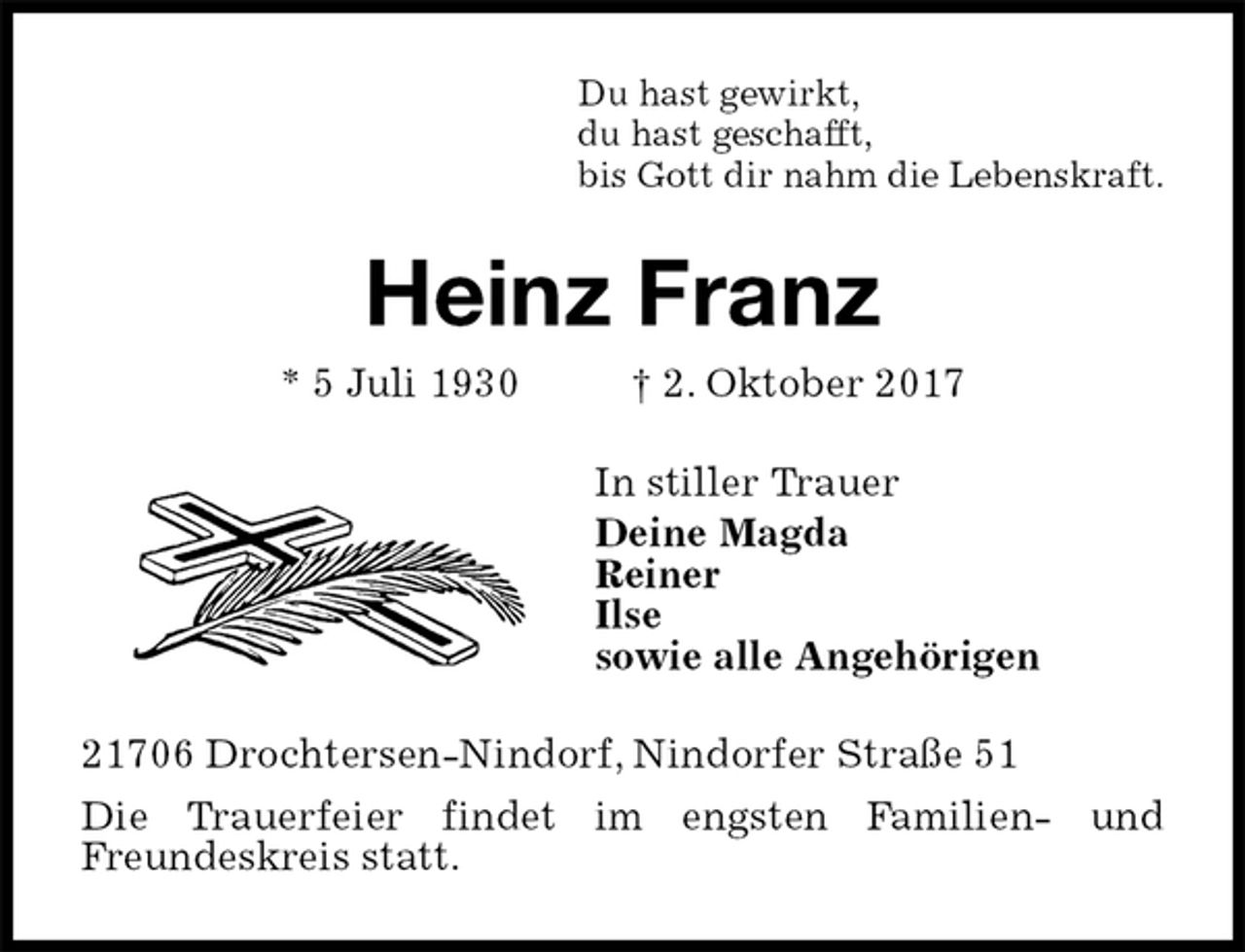 <p>Du hast gewirkt,<br />du hast geschafft,<br />bis Gott dir nahm die Lebenskraft.<br />Heinz Franz<br />* 5 Juli 1930 † 2. Oktober 2017<br />In stiller Trauer<br />Deine Magda<br />Reiner<br />Ilse<br />sowie alle Angehörigen<br />21706 Drochtersen-Nindorf, Nindorfer Straße 51<br />Die Trauerfeier findet im engsten Familien- und<br />Freundeskreis statt.</p>