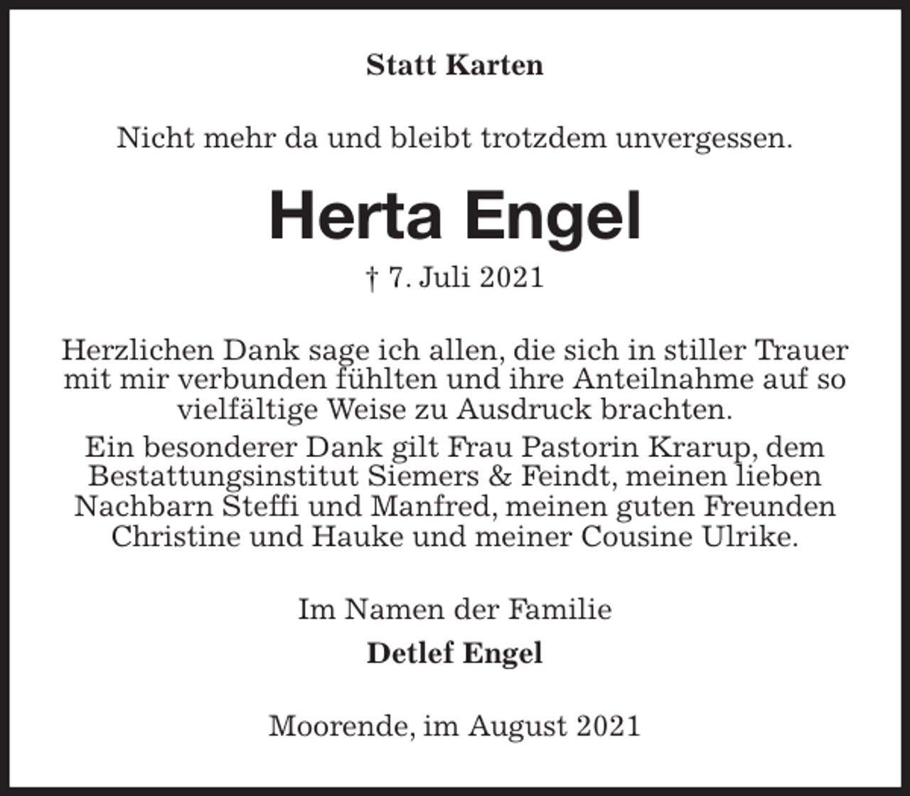 <p>Statt Karten<br />Nicht mehr da und bleibt trotzdem unvergessen.<br />Herta Engel<br />† 7. Juli 2021<br />Herzlichen Dank sage ich allen, die sich in stiller Trauer mit mir verbunden fühlten und ihre Anteilnahme auf so vielfältige Weise zu Ausdruck brachten.<br />Ein besonderer Dank gilt Frau Pastorin Krarup, dem Bestattungsinstitut Siemers &amp; Feindt, meinen lieben Nachbarn Steffi und Manfred, meinen guten Freunden Christine und Hauke und meiner Cousine Ulrike.<br />Im Namen der Familie<br />Detlef Engel<br />Moorende, im August 2021</p>
