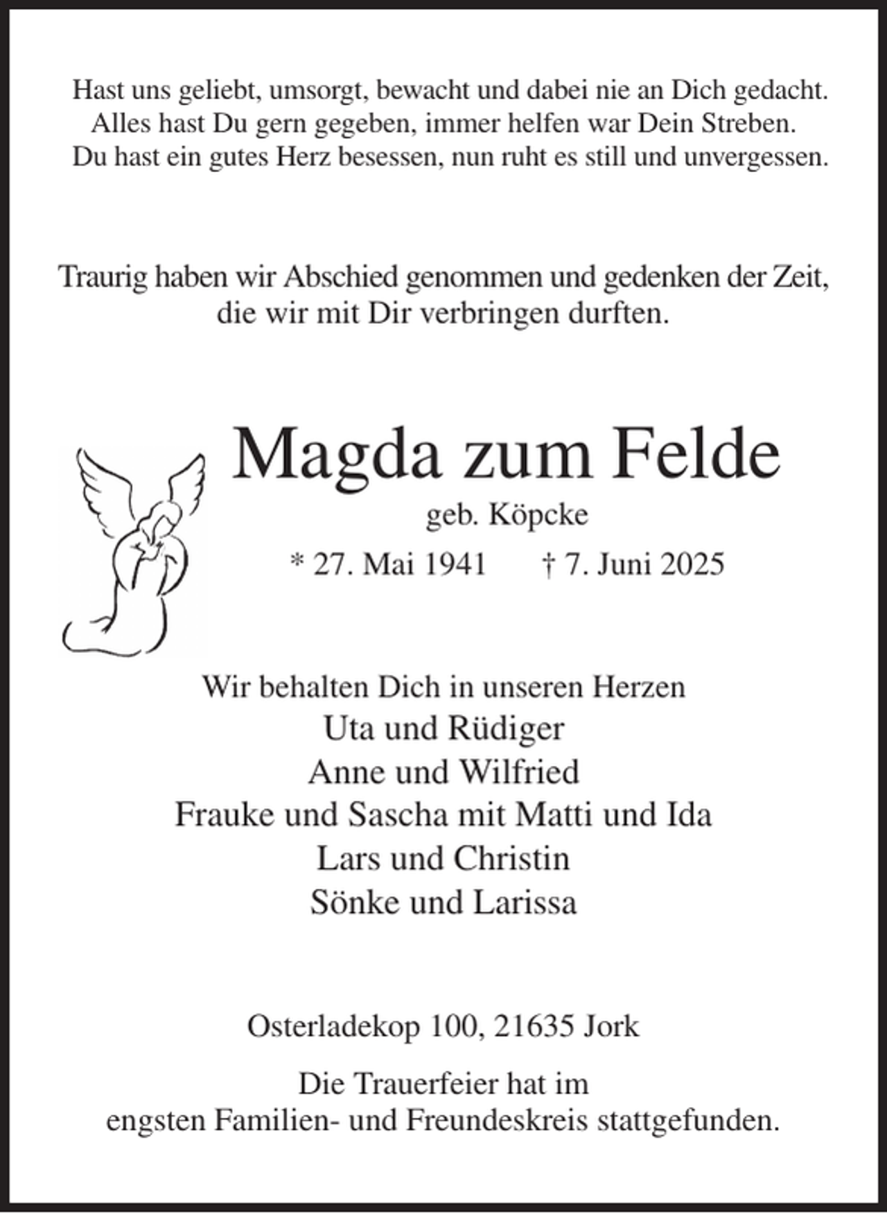 <p>Hast uns geliebt, umsorgt, bewacht und dabei nie an Dich gedacht.<br />Alles hast Du gern gegeben, immer helfen war Dein Streben.<br />Du hast ein gutes Herz besessen, nun ruht es still und unvergessen.<br />Traurig haben wir Abschied genommen und gedenken der Zeit,<br />die wir mit Dir verbringen durften.<br />Magda zum Felde<br />geb. Köpcke<br />* 27. Mai 1941 † 7. Juni 2025<br />Wir behalten Dich in unseren Herzen<br />Uta und Rüdiger<br />Anne und Wilfried<br />Frauke und Sascha mit Matti und Ida<br />Lars und Christin<br />Sönke und Larissa<br />Osterladekop 100, 21635 Jork<br />Die Trauerfeier hat im<br />engsten Familien- und Freundeskreis stattgefunden.</p>